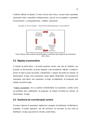 23
Conforme indicado no Quadro 12, trata-se de um ciclo vicioso, em que a baixa capacidade
operacional reduz a capacidade de financiamento, que por sua vez prejudica a capacidade
de investimento e, consequentemente, a melhora operacional.
QUADRO 12: CICLO VICIOSO – GESTÃO DAS OPERADORASDE SANEAMENTO
Fonte: Manual sobre contratos de performance e eficiência para empresas de saneamento
(IFC, 2012)
4.2 Rigidez orçamentária
A redução de perdas físicas e de perdas aparentes envolve uma série de atividades que
precisam ser desenvolvidas de forma integrada e que normalmente dificulta a estimativa
precisa de todas as ações necessárias à identificação e redução das perdas nos sistemas de
abastecimento de água. Essa característica requer alguma flexibilidade das operadoras de
saneamento para alterar seus orçamentos ao longo da implantação de programas para
redução de perda de água.
A rigidez orçamentária, isto é, a ausência de flexibilidade nos orçamentos, constitui assim
um problema para a implantação de programas de redução de perdas nos sistemas de
abastecimento de água.
4.3 Ausência de coordenação central
É comum empresas de saneamento implantarem programa de substituição de hidrômetros
(reduzindo as perdas aparentes), mas não investirem na renovação de suas redes de
distribuição de água que podem ter elevadas perdas físicas.
 