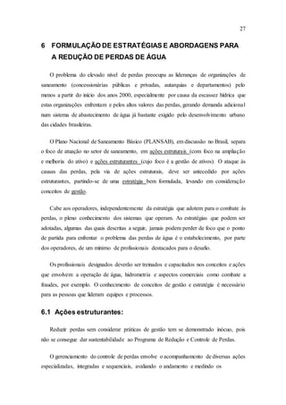 27
6 FORMULAÇÃO DE ESTRATÉGIAS E ABORDAGENS PARA
A REDUÇÃO DE PERDAS DE ÁGUA
O problema do elevado nível de perdas preocupa as lideranças de organizações de
saneamento (concessionárias públicas e privadas, autarquias e departamentos) pelo
menos a partir do início dos anos 2000, especialmente por causa da escassez hídrica que
estas organizações enfrentam e pelos altos valores das perdas, gerando demanda adicional
num sistema de abastecimento de água já bastante exigido pelo desenvolvimento urbano
das cidades brasileiras.
O Plano Nacional de Saneamento Básico (PLANSAB), em discussão no Brasil, separa
o foco de atuação no setor de saneamento, em ações estruturais (com foco na ampliação
e melhoria do ativo) e ações estruturantes (cujo foco é a gestão de ativos). O ataque às
causas das perdas, pela via de ações estruturais, deve ser antecedido por ações
estruturantes, partindo-se de uma estratégia bem formulada, levando em consideração
conceitos de gestão.
Cabe aos operadores, independentemente da estratégia que adotem para o combate às
perdas, o pleno conhecimento dos sistemas que operam. As estratégias que podem ser
adotadas, algumas das quais descritas a seguir, jamais podem perder de foco que o ponto
de partida para enfrentar o problema das perdas de água é o estabelecimento, por parte
dos operadores, de um mínimo de profissionais destacados para o desafio.
Os profissionais designados deverão ser treinados e capacitados nos conceitos e ações
que envolvem a operação de água, hidrometria e aspectos comerciais como combate a
fraudes, por exemplo. O conhecimento de conceitos de gestão e estratégia é necessário
para as pessoas que lideram equipes e processos.
6.1 Ações estruturantes:
Reduzir perdas sem considerar práticas de gestão tem se demonstrado inócuo, pois
não se consegue dar sustentabilidade ao Programa de Redução e Controle de Perdas.
O gerenciamento do controle de perdas envolve o acompanhamento de diversas ações
especializadas, integradas e sequenciais, avaliando o andamento e medindo os
 