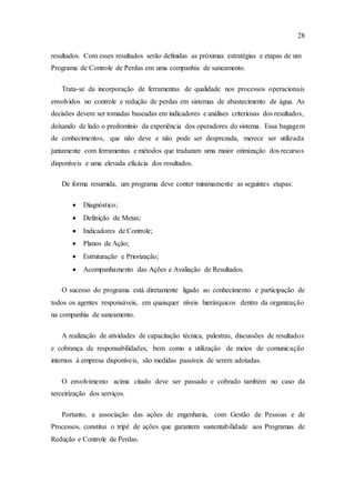 28
resultados. Com esses resultados serão definidas as próximas estratégias e etapas de um
Programa de Controle de Perdas em uma companhia de saneamento.
Trata-se da incorporação de ferramentas de qualidade nos processos operacionais
envolvidos no controle e redução de perdas em sistemas de abastecimento de água. As
decisões devem ser tomadas baseadas em indicadores e análises criteriosas dos resultados,
deixando de lado o predomínio da experiência dos operadores do sistema. Essa bagagem
de conhecimentos, que não deve e não pode ser desprezada, merece ser utilizada
juntamente com ferramentas e métodos que traduzam uma maior otimização dos recursos
disponíveis e uma elevada eficácia dos resultados.
De forma resumida, um programa deve conter minimamente as seguintes etapas:
 Diagnóstico;
 Definição de Metas;
 Indicadores de Controle;
 Planos de Ação;
 Estruturação e Priorização;
 Acompanhamento das Ações e Avaliação de Resultados.
O sucesso do programa está diretamente ligado ao conhecimento e participação de
todos os agentes responsáveis, em quaisquer níveis hierárquicos dentro da organização
na companhia de saneamento.
A realização de atividades de capacitação técnica, palestras, discussões de resultados
e cobrança de responsabilidades, bem como a utilização de meios de comunicação
internos à empresa disponíveis, são medidas passíveis de serem adotadas.
O envolvimento acima citado deve ser passado e cobrado também no caso da
terceirização dos serviços.
Portanto, a associação das ações de engenharia, com Gestão de Pessoas e de
Processos, constitui o tripé de ações que garantem sustentabilidade aos Programas de
Redução e Controle de Perdas.
 