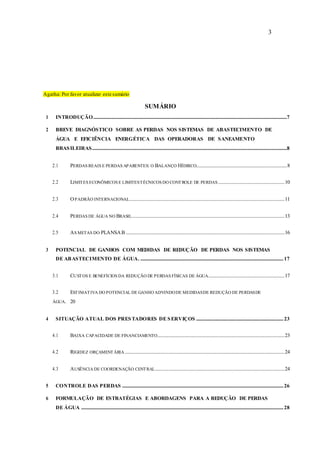 3
Agatha: Por favor atualizar este sumário
SUMÁRIO
1 INTRODUÇÃO................................................................................................................................................................7
2 BREVE DIAGNÓSTICO SOBRE AS PERDAS NOS SISTEMAS DE ABASTECIMENTO DE
ÁGUA E EFICIÊNCIA ENERGÉTICA DAS OPERADORAS DE SANEAMENTO
BRASILEIRAS.................................................................................................................................................................8
2.1 PERDAS REAIS E PERDAS APARENTES: O BALANÇO HÍDRICO...........................................................................8
2.2 LIMITES ECONÔMICOS E LIMITESTÉCNICOS DO CONTROLE DE PERDAS.......................................................10
2.3 OPADRÃO INTERNACIONAL................................................................................................................................11
2.4 PERDAS DE ÁGUA NO BRASIL..............................................................................................................................13
2.5 AS METAS DO PLANSAB ...................................................................................................................................16
3 POTENCIAL DE GANHOS COM MEDIDAS DE REDUÇÃO DE PERDAS NOS SISTEMAS
DE ABASTECIMENTO DE ÁGUA. ......................................................................................................................17
3.1 CUSTOS E BENEFÍCIOS DA REDUÇÃO DE PERDAS FÍSICAS DE ÁGUA...............................................................17
3.2 ESTIMATIVA DO POTENCIAL DE GANHO ADVINDODE MEDIDASDE REDUÇÃO DE PERDASDE
ÁGUA. 20
4 SITUAÇÃO ATUAL DOS PRESTADORES DE SERVIÇOS ........................................................................23
4.1 BAIXA CAPACIDADE DE FINANCIAMENTO.........................................................................................................23
4.2 RIGIDEZ ORÇAMENTÁRIA....................................................................................................................................24
4.3 AUSÊNCIA DE COORDENAÇÃO CENTRAL...........................................................................................................24
5 CONTROLE DAS PERDAS .....................................................................................................................................26
6 FORMULAÇÃO DE ESTRATÉGIAS E ABORDAGENS PARA A REDUÇÃO DE PERDAS
DE ÁGUA .......................................................................................................................................................................28
 