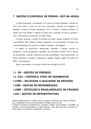 30
7 GESTÃO E CONTROLE DE PERDAS –GCP NA AEGEA
A Aegea Saneamento e Participações SA, através da Aegea Engenharia, Gerencia de
GCP, após estudar o tema por dois anos consecutivos, elaborou um Programas de
Redução e Controle de Perdas, denominado GCP, ou “Gestão e Controle de Perdas”. O
sistema tem como objetivo a redução de perdas reais e aparentes em todas as quarenta e
cinco concessionárias pertencentes ao Grupo Aegea.
O sistema de gestão e controle foi baseado no modelo Alemão (Guideline for Water
Loss Reduction GIZ), melhores práticas já utilizadas nas concessionárias da Aegea, bem
como benchmarking, em especial os modelos Israelense e de Cingapura.
O modelo foi desenvolvido internamente, utilizando o máximo possível de
inteligência, através de algoritmos específicos nos seis pilares do GCP. Todo o sistema
de sensoriamento, controle e telemetria das redes de distribuição foram desenvolvidos de
forma customizada e modular, se adequando a qualquer situação exigida nos projetos de
DMCs e sensoriamento.
Abaixo apresentamos os conceitos básicos dos seis pilares do GCP.
7.1 GP – GESTÃO DE PRESSÃO
7.2 CAV – CONTROLE ATIVO DE VAZAMENTOS
7.3VQR – VELOCIADE E QUALIDADE DE REPAROS
7.4GM – GESTÃO DE MICROMEDIÇÃO
7.5DRF – DETECÇÃO E REGULARIZAÇÃO DE FRAUDES
7.6GI – GESTÃO DE INFRAESTRUTURA
Gestão de Infraestrutura é a última frente de atuação em Gestão de Controle de Perdas,
mas é indispensável para um gerenciamento de longo prazo da rede.
O objetivo da Gestão de Infraestrutura é alcançar o melhor custo-benefício ao reabilitar ou
substituir a rede de abastecimento de água existente, tendo sido observados e levando em
conta critérios de operação e manutenção da mesma.
 