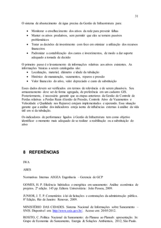 31
O sistema de abastecimento de água precisa da Gestão de Infraestrutura para:
 Monitorar o envelhecimento dos ativos da rede para prevenir falhas
 Manter os ativos produtivos, sem permitir que eles se tornem passivos
problemáticos
 Tratar as decisões de investimento com foco em otimizar a utilização dos recursos
financeiros
 Padronizar a contabilização dos custos e investimentos, de modo a dar suporte
adequado a tomada de decisão
O primeiro passo é o levantamento de informações relativas aos ativos existentes. As
informações básicas a serem catalogadas são:
 Localização, material, diâmetro e idade da tubulação
 Histórico de manutenção, vazamentos, reparos e pressão
 Valor financeiro do ativo, valor depreciado e custo de substituição
Esses dados devem ser verificados em termos de relevância e de serem plausíveis. Seu
armazenamento deve ser de forma agregada, de preferência em um cadastro GIS.
Posteriormente, é necessário garantir que as etapas anteriores da Gestão de Controle de
Perdas relativas a Perdas Reais (Gestão de Pressão, Controle Ativo de Vazamentos e
Velocidade e Qualidade nos Reparos) estejam implementadas e operando. Essa situação
garante que a análise dos indicadores esteja isenta de influências externas à análise da vida
útil em si da tubulação.
Os indicadores de performance ligados à Gestão de Infraetrutura tem como objetivo
identificar o momento mais adequado de se realizar a reabilitação ou a substituição do
ativo
8 REFERÊNCIAS
IWA
ABES
Normativas Internas AEGEA Engenharia – Gerencia de GCP
GOMES, H. P. Eficiência hidráulica e energética em saneamento: Análise econômica de
projetos. 2ª edição. 145 pp. Editora Universitária: João Pessoa, 2009.
JUNIOR, J. T. P. Comentários à lei de licitações e contratações da administração pública.
8ª Edição, Rio de Janeiro: Renovar, 2009.
MINISTÉRIO DAS CIDADES. Sistema Nacional de Informações sobre Saneamento –
SNIS. Disponível em: http://www.snis.gov.br/. Acesso em: 20/05/2012.
ROSITO, C. Política Nacional de Saneamento: do Planasa ao Plansab: apresentação. In:
Grupo de Economia do Saneamento, Energia & Soluções Ambientais, 2012, São Paulo.
 