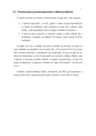 7
2.1 Perdasreais e perdasaparentes:o Balanço Hídrico
O conceito de perdas nos sistemas de abastecimento de água inclui duas categorias:
 A “perda de água física” ou “real”, quando o volume de água disponibilizado
no sistema de distribuição pelas operadoras de água não é utilizado pelos
clientes, sendo desperdiçado antes de chegar às unidades de consumo, e
 A “perda de água comercial” ou “aparente” quando o volume utilizado não é
devidamente computado nas unidades de consumo, sendo cobrado de forma
inadequada.
Até alguns anos atrás, a avaliação das perdas era distinta em cada país, ou mesmo em
cada companhia de saneamento em um mesmo país. A International Water Association
(IWA) procurou padronizar o entendimento dos componentes dos usos da água em um
sistema de abastecimento através de uma matriz que representa o Balanço Hídrico, onde
se inserem os dois tipos de perdas relatados. O conjunto de perdas físicas ou reais e de
perdas de faturamento ou aparentes é chamado de “Água Não Faturada” “Non-Revenue
Water”.
O Quadro 1 apresenta Balanço Hídrico, desenvolvido pela IWA, que esquematiza os
processos pelos quais a água pode passar desde o momento em que entra no sistema.
 