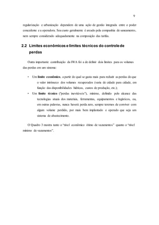 9
regularização e urbanização dependem de uma ação de gestão integrada entre o poder
concedente e a operadora. Seu custo geralmente é arcado pela companhia de saneamento,
nem sempre considerado adequadamente na composição das tarifas.
2.2 Limites econômicos e limites técnicos do controlede
perdas
Outra importante contribuição da IWA foi a de definir dois limites para os volumes
das perdas em um sistema:
• Um limite econômico, a partir do qual se gasta mais para reduzir as perdas do que
o valor intrínseco dos volumes recuperados (varia de cidade para cidade, em
função das disponibilidades hídricas, custos de produção, etc.);
• Um limite técnico ("perdas inevitáveis"), mínimo, definido pelo alcance das
tecnologias atuais dos materiais, ferramentas, equipamentos e logísticos, ou,
em outras palavras, nunca haverá perda zero, sempre teremos de conviver com
algum volume perdido, por mais bem implantado e operado que seja um
sistema de abastecimento.
O Quadro 3 mostra tanto o “nível econômico ótimo de vazamentos” quanto o “nível
mínimo de vazamentos”.
 