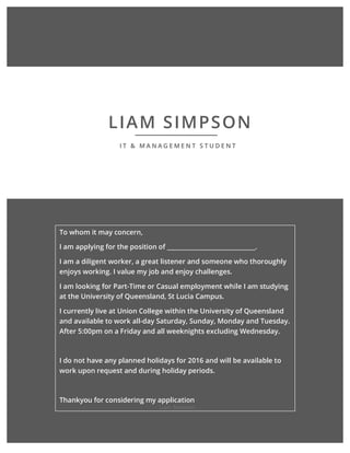 Liam	Simpson	
													
	 	 	
	 	
LIAM SIMPSON
I T & M A N A G E M E N T S T U D E N T
To whom it may concern,
I am applying for the position of ______________________________.
I am a diligent worker, a great listener and someone who thoroughly
enjoys working. I value my job and enjoy challenges.
I am looking for Part-Time or Casual employment while I am studying
at the University of Queensland, St Lucia Campus.
I currently live at Union College within the University of Queensland
and available to work all-day Saturday, Sunday, Monday and Tuesday.
After 5:00pm on a Friday and all weeknights excluding Wednesday.
I do not have any planned holidays for 2016 and will be available to
work upon request and during holiday periods.
Thankyou for considering my application
 