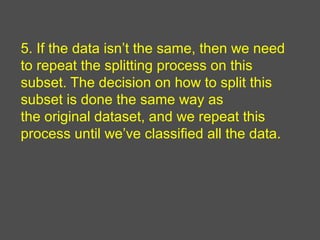 5. If the data isn’t the same, then we need
to repeat the splitting process on this
subset. The decision on how to split this
subset is done the same way as
the original dataset, and we repeat this
process until we’ve classified all the data.
 