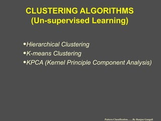 CLUSTERING ALGORITHMS
(Un-supervised Learning)
•Hierarchical Clustering
•K-means Clustering
•KPCA (Kernel Principle Component Analysis)
Pattern Classification……By Ranjan Ganguli
 