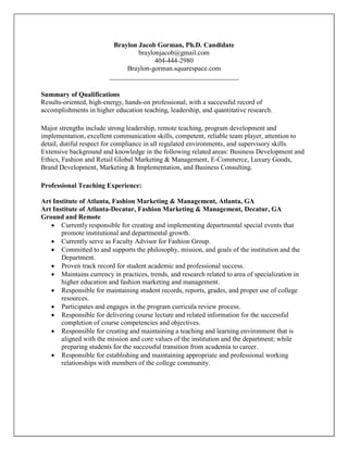 Braylon Jacob Gorman, Ph.D. Candidate
braylonjacob@gmail.com
404-444-2980
Braylon-gorman.squarespace.com
______________________________________
Summary of Qualifications
Results-oriented, high-energy, hands-on professional, with a successful record of
accomplishments in higher education teaching, leadership, and quantitative research.
Major strengths include strong leadership, remote teaching, program development and
implementation, excellent communication skills, competent, reliable team player, attention to
detail, dutiful respect for compliance in all regulated environments, and supervisory skills.
Extensive background and knowledge in the following related areas: Business Development and
Ethics, Fashion and Retail Global Marketing & Management, E-Commerce, Luxury Goods,
Brand Development, Marketing & Implementation, and Business Consulting.
Professional Teaching Experience:
Art Institute of Atlanta, Fashion Marketing & Management, Atlanta, GA
Art Institute of Atlanta-Decatur, Fashion Marketing & Management, Decatur, GA
Ground and Remote
 Currently responsible for creating and implementing departmental special events that
promote institutional and departmental growth.
 Currently serve as Faculty Advisor for Fashion Group.
 Committed to and supports the philosophy, mission, and goals of the institution and the
Department.
 Proven track record for student academic and professional success.
 Maintains currency in practices, trends, and research related to area of specialization in
higher education and fashion marketing and management.
 Responsible for maintaining student records, reports, grades, and proper use of college
resources.
 Participates and engages in the program curricula review process.
 Responsible for delivering course lecture and related information for the successful
completion of course competencies and objectives.
 Responsible for creating and maintaining a teaching and learning environment that is
aligned with the mission and core values of the institution and the department; while
preparing students for the successful transition from academia to career.
 Responsible for establishing and maintaining appropriate and professional working
relationships with members of the college community.
 