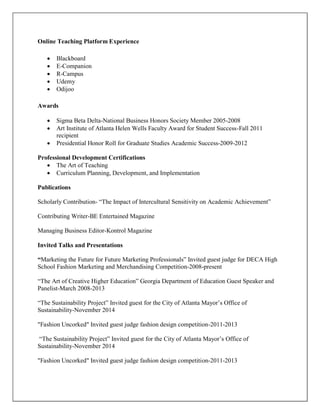 Online Teaching Platform Experience
 Blackboard
 E-Companion
 R-Campus
 Udemy
 Odijoo
Awards
 Sigma Beta Delta-National Business Honors Society Member 2005-2008
 Art Institute of Atlanta Helen Wells Faculty Award for Student Success-Fall 2011
recipient
 Presidential Honor Roll for Graduate Studies Academic Success-2009-2012
Professional Development Certifications
 The Art of Teaching
 Curriculum Planning, Development, and Implementation
Publications
Scholarly Contribution- “The Impact of Intercultural Sensitivity on Academic Achievement”
Contributing Writer-BE Entertained Magazine
Managing Business Editor-Kontrol Magazine
Invited Talks and Presentations
“Marketing the Future for Future Marketing Professionals” Invited guest judge for DECA High
School Fashion Marketing and Merchandising Competition-2008-present
“The Art of Creative Higher Education” Georgia Department of Education Guest Speaker and
Panelist-March 2008-2013
“The Sustainability Project” Invited guest for the City of Atlanta Mayor’s Office of
Sustainability-November 2014
"Fashion Uncorked" Invited guest judge fashion design competition-2011-2013
“The Sustainability Project” Invited guest for the City of Atlanta Mayor’s Office of
Sustainability-November 2014
"Fashion Uncorked" Invited guest judge fashion design competition-2011-2013
 