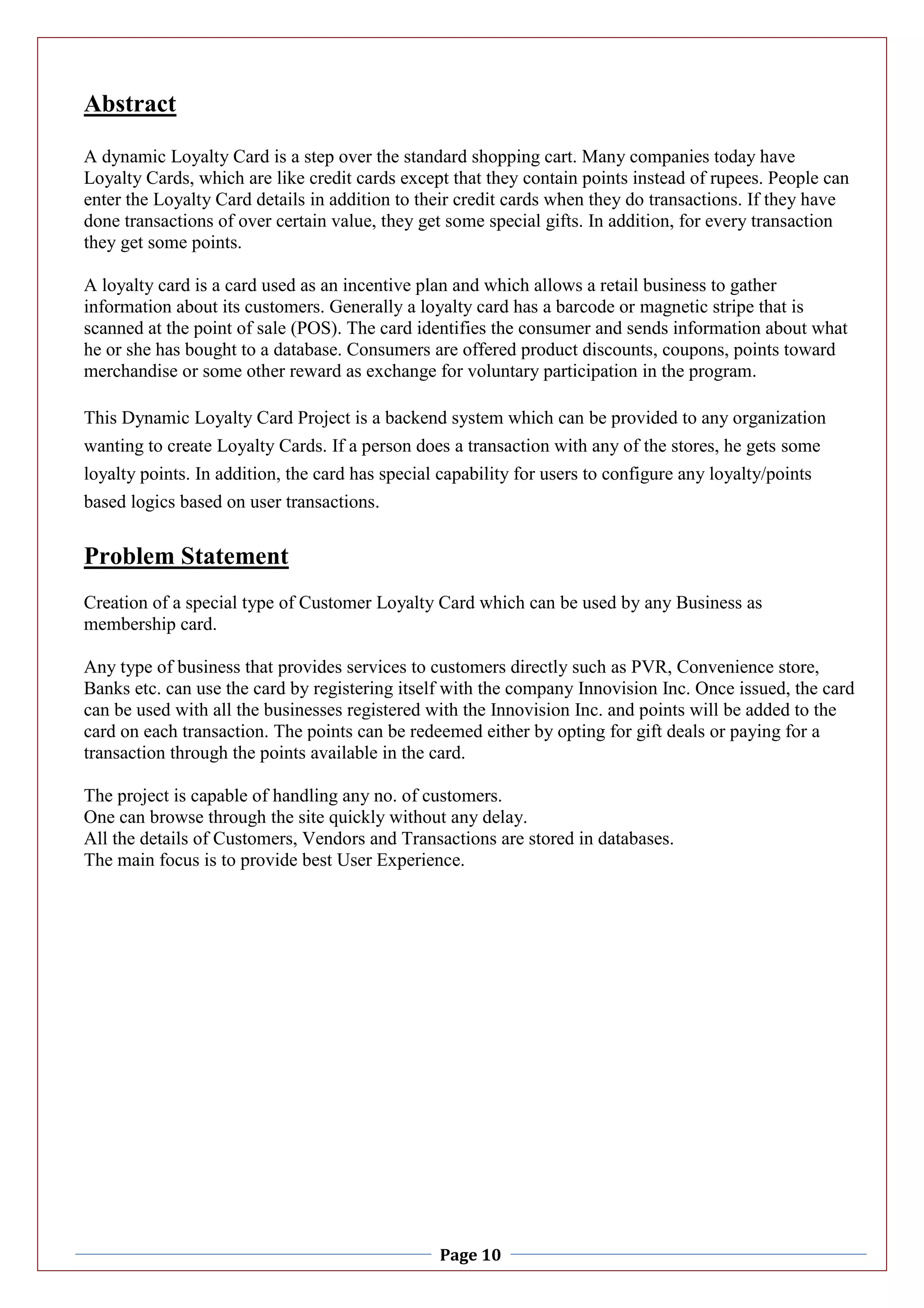 Page 10
Abstract
A dynamic Loyalty Card is a step over the standard shopping cart. Many companies today have
Loyalty Cards, which are like credit cards except that they contain points instead of rupees. People can
enter the Loyalty Card details in addition to their credit cards when they do transactions. If they have
done transactions of over certain value, they get some special gifts. In addition, for every transaction
they get some points.
A loyalty card is a card used as an incentive plan and which allows a retail business to gather
information about its customers. Generally a loyalty card has a barcode or magnetic stripe that is
scanned at the point of sale (POS). The card identifies the consumer and sends information about what
he or she has bought to a database. Consumers are offered product discounts, coupons, points toward
merchandise or some other reward as exchange for voluntary participation in the program.
This Dynamic Loyalty Card Project is a backend system which can be provided to any organization
wanting to create Loyalty Cards. If a person does a transaction with any of the stores, he gets some
loyalty points. In addition, the card has special capability for users to configure any loyalty/points
based logics based on user transactions.
Problem Statement
Creation of a special type of Customer Loyalty Card which can be used by any Business as
membership card.
Any type of business that provides services to customers directly such as PVR, Convenience store,
Banks etc. can use the card by registering itself with the company Innovision Inc. Once issued, the card
can be used with all the businesses registered with the Innovision Inc. and points will be added to the
card on each transaction. The points can be redeemed either by opting for gift deals or paying for a
transaction through the points available in the card.
The project is capable of handling any no. of customers.
One can browse through the site quickly without any delay.
All the details of Customers, Vendors and Transactions are stored in databases.
The main focus is to provide best User Experience.
 
