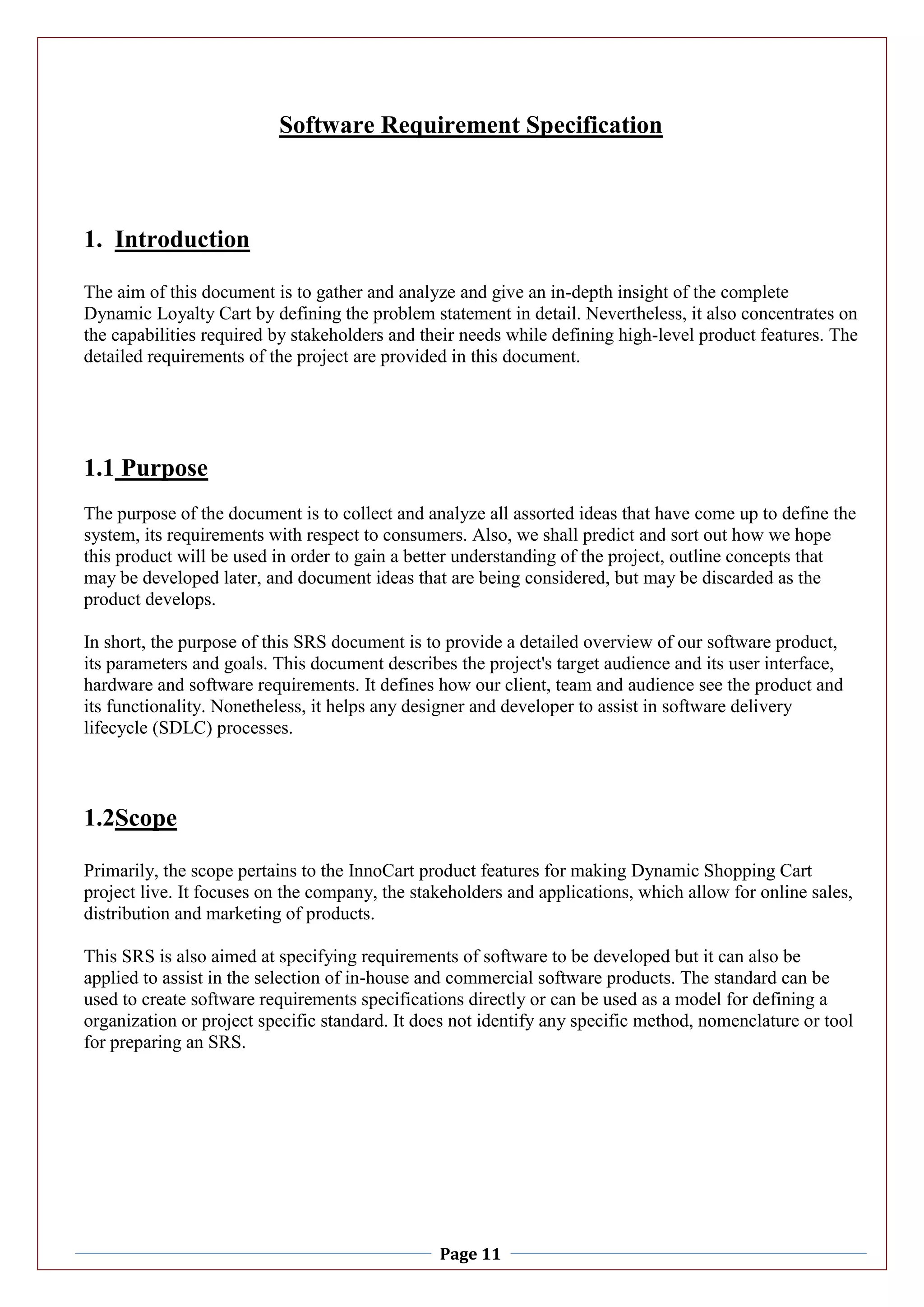 Page 11
Software Requirement Specification
1. Introduction
The aim of this document is to gather and analyze and give an in-depth insight of the complete
Dynamic Loyalty Cart by defining the problem statement in detail. Nevertheless, it also concentrates on
the capabilities required by stakeholders and their needs while defining high-level product features. The
detailed requirements of the project are provided in this document.
1.1 Purpose
The purpose of the document is to collect and analyze all assorted ideas that have come up to define the
system, its requirements with respect to consumers. Also, we shall predict and sort out how we hope
this product will be used in order to gain a better understanding of the project, outline concepts that
may be developed later, and document ideas that are being considered, but may be discarded as the
product develops.
In short, the purpose of this SRS document is to provide a detailed overview of our software product,
its parameters and goals. This document describes the project's target audience and its user interface,
hardware and software requirements. It defines how our client, team and audience see the product and
its functionality. Nonetheless, it helps any designer and developer to assist in software delivery
lifecycle (SDLC) processes.
1.2Scope
Primarily, the scope pertains to the InnoCart product features for making Dynamic Shopping Cart
project live. It focuses on the company, the stakeholders and applications, which allow for online sales,
distribution and marketing of products.
This SRS is also aimed at specifying requirements of software to be developed but it can also be
applied to assist in the selection of in-house and commercial software products. The standard can be
used to create software requirements specifications directly or can be used as a model for defining a
organization or project specific standard. It does not identify any specific method, nomenclature or tool
for preparing an SRS.
 