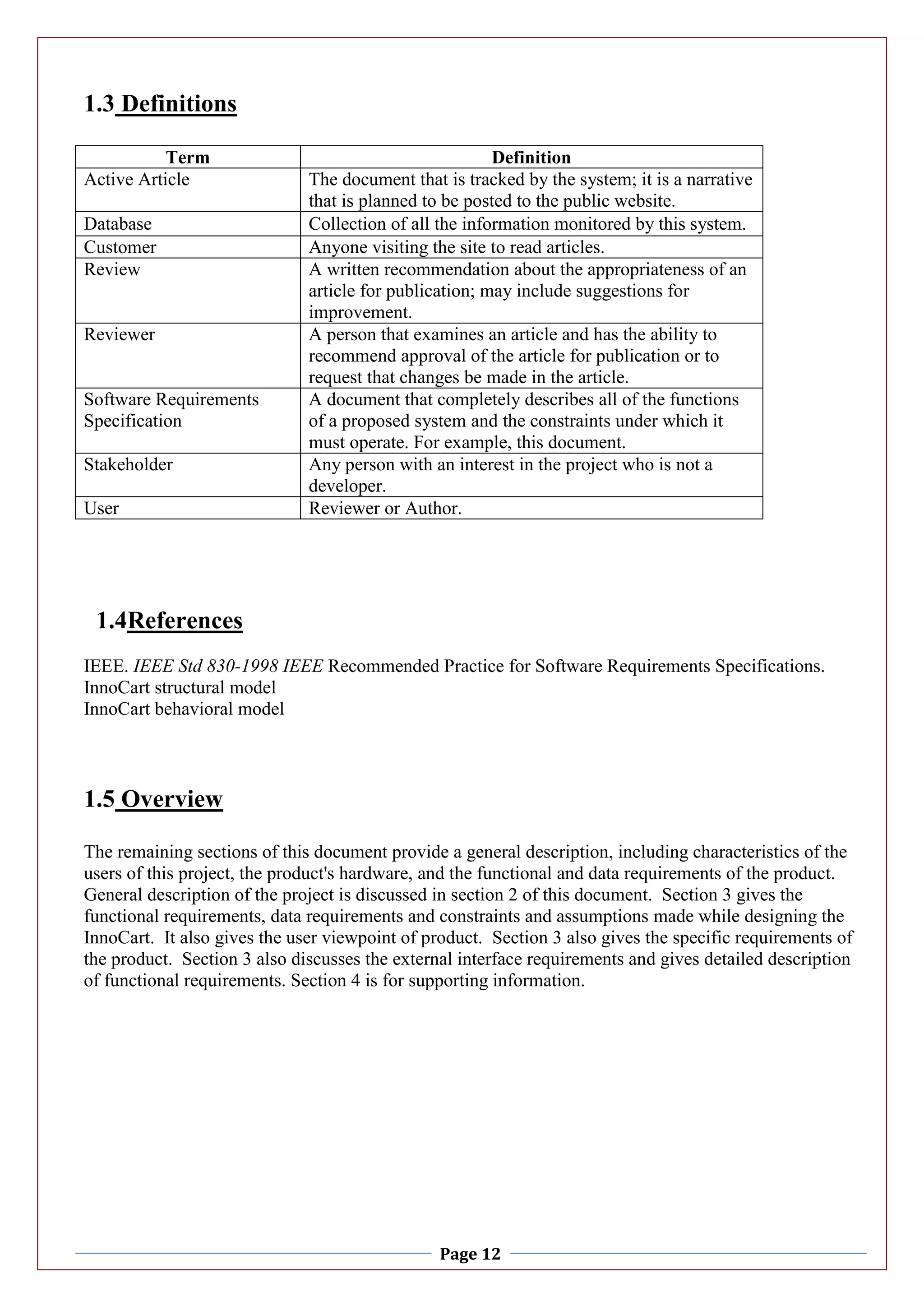 Page 12
1.3 Definitions
Term Definition
Active Article The document that is tracked by the system; it is a narrative
that is planned to be posted to the public website.
Database Collection of all the information monitored by this system.
Customer Anyone visiting the site to read articles.
Review A written recommendation about the appropriateness of an
article for publication; may include suggestions for
improvement.
Reviewer A person that examines an article and has the ability to
recommend approval of the article for publication or to
request that changes be made in the article.
Software Requirements
Specification
A document that completely describes all of the functions
of a proposed system and the constraints under which it
must operate. For example, this document.
Stakeholder Any person with an interest in the project who is not a
developer.
User Reviewer or Author.
1.4References
IEEE. IEEE Std 830-1998 IEEE Recommended Practice for Software Requirements Specifications.
InnoCart structural model
InnoCart behavioral model
1.5 Overview
The remaining sections of this document provide a general description, including characteristics of the
users of this project, the product's hardware, and the functional and data requirements of the product.
General description of the project is discussed in section 2 of this document. Section 3 gives the
functional requirements, data requirements and constraints and assumptions made while designing the
InnoCart. It also gives the user viewpoint of product. Section 3 also gives the specific requirements of
the product. Section 3 also discusses the external interface requirements and gives detailed description
of functional requirements. Section 4 is for supporting information.
 