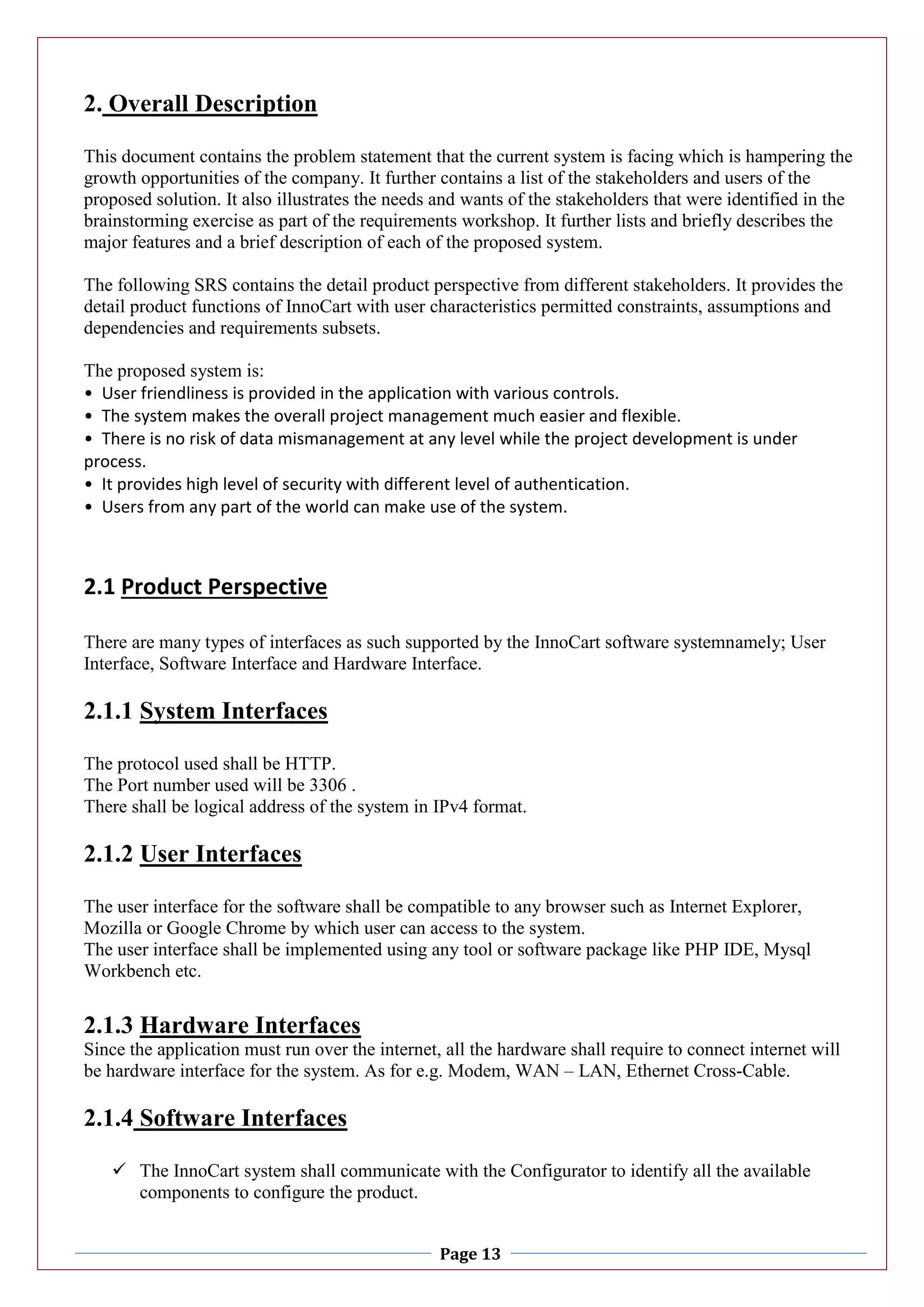Page 13
2. Overall Description
This document contains the problem statement that the current system is facing which is hampering the
growth opportunities of the company. It further contains a list of the stakeholders and users of the
proposed solution. It also illustrates the needs and wants of the stakeholders that were identified in the
brainstorming exercise as part of the requirements workshop. It further lists and briefly describes the
major features and a brief description of each of the proposed system.
The following SRS contains the detail product perspective from different stakeholders. It provides the
detail product functions of InnoCart with user characteristics permitted constraints, assumptions and
dependencies and requirements subsets.
The proposed system is:
• User friendliness is provided in the application with various controls.
• The system makes the overall project management much easier and flexible.
• There is no risk of data mismanagement at any level while the project development is under
process.
• It provides high level of security with different level of authentication.
• Users from any part of the world can make use of the system.
2.1 Product Perspective
There are many types of interfaces as such supported by the InnoCart software systemnamely; User
Interface, Software Interface and Hardware Interface.
2.1.1 System Interfaces
The protocol used shall be HTTP.
The Port number used will be 3306 .
There shall be logical address of the system in IPv4 format.
2.1.2 User Interfaces
The user interface for the software shall be compatible to any browser such as Internet Explorer,
Mozilla or Google Chrome by which user can access to the system.
The user interface shall be implemented using any tool or software package like PHP IDE, Mysql
Workbench etc.
2.1.3 Hardware Interfaces
Since the application must run over the internet, all the hardware shall require to connect internet will
be hardware interface for the system. As for e.g. Modem, WAN – LAN, Ethernet Cross-Cable.
2.1.4 Software Interfaces
 The InnoCart system shall communicate with the Configurator to identify all the available
components to configure the product.
 