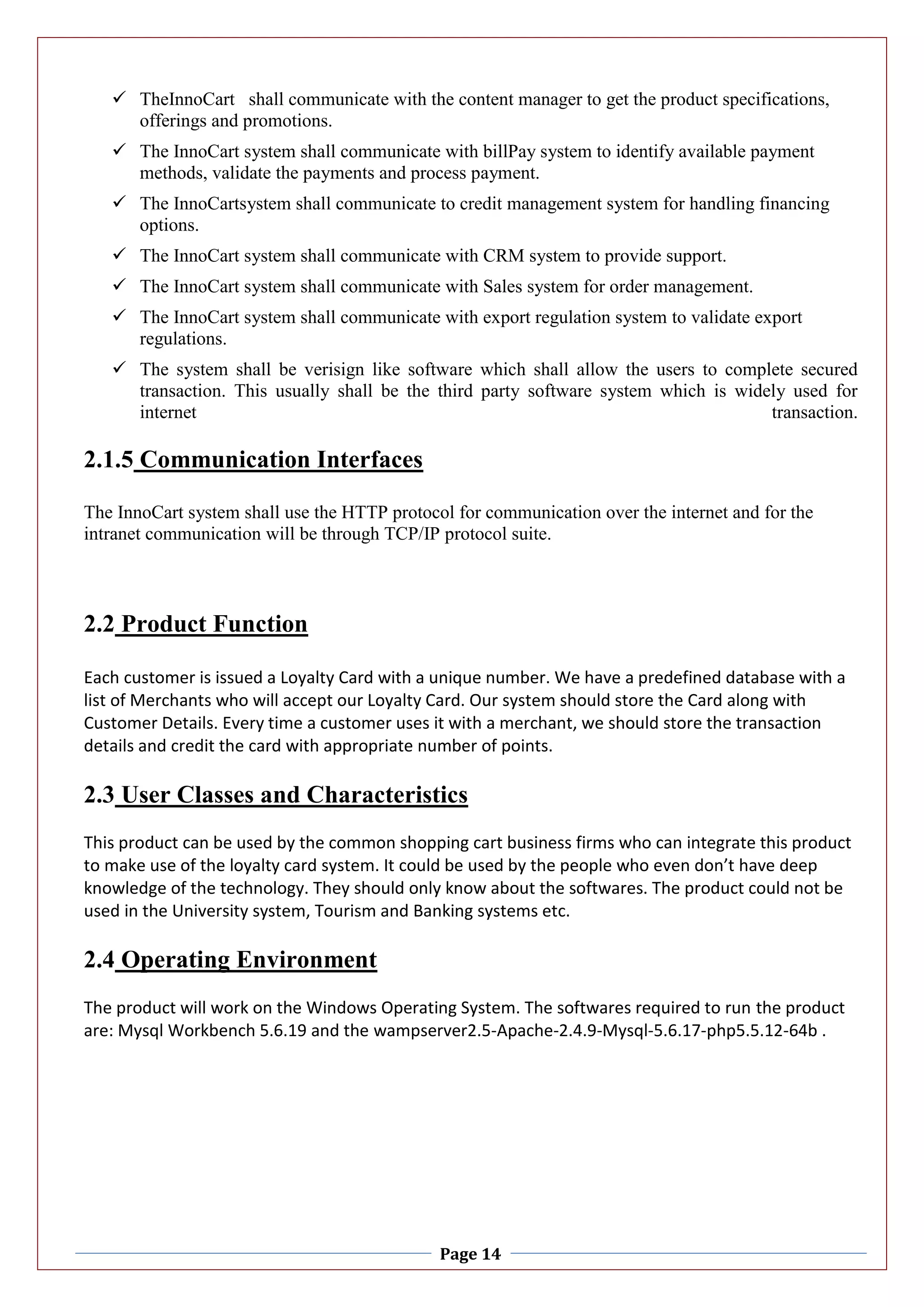 Page 14
 TheInnoCart shall communicate with the content manager to get the product specifications,
offerings and promotions.
 The InnoCart system shall communicate with billPay system to identify available payment
methods, validate the payments and process payment.
 The InnoCartsystem shall communicate to credit management system for handling financing
options.
 The InnoCart system shall communicate with CRM system to provide support.
 The InnoCart system shall communicate with Sales system for order management.
 The InnoCart system shall communicate with export regulation system to validate export
regulations.
 The system shall be verisign like software which shall allow the users to complete secured
transaction. This usually shall be the third party software system which is widely used for
internet transaction.
2.1.5 Communication Interfaces
The InnoCart system shall use the HTTP protocol for communication over the internet and for the
intranet communication will be through TCP/IP protocol suite.
2.2 Product Function
Each customer is issued a Loyalty Card with a unique number. We have a predefined database with a
list of Merchants who will accept our Loyalty Card. Our system should store the Card along with
Customer Details. Every time a customer uses it with a merchant, we should store the transaction
details and credit the card with appropriate number of points.
2.3 User Classes and Characteristics
This product can be used by the common shopping cart business firms who can integrate this product
to make use of the loyalty card system. It could be used by the people who even don’t have deep
knowledge of the technology. They should only know about the softwares. The product could not be
used in the University system, Tourism and Banking systems etc.
2.4 Operating Environment
The product will work on the Windows Operating System. The softwares required to run the product
are: Mysql Workbench 5.6.19 and the wampserver2.5-Apache-2.4.9-Mysql-5.6.17-php5.5.12-64b .
 