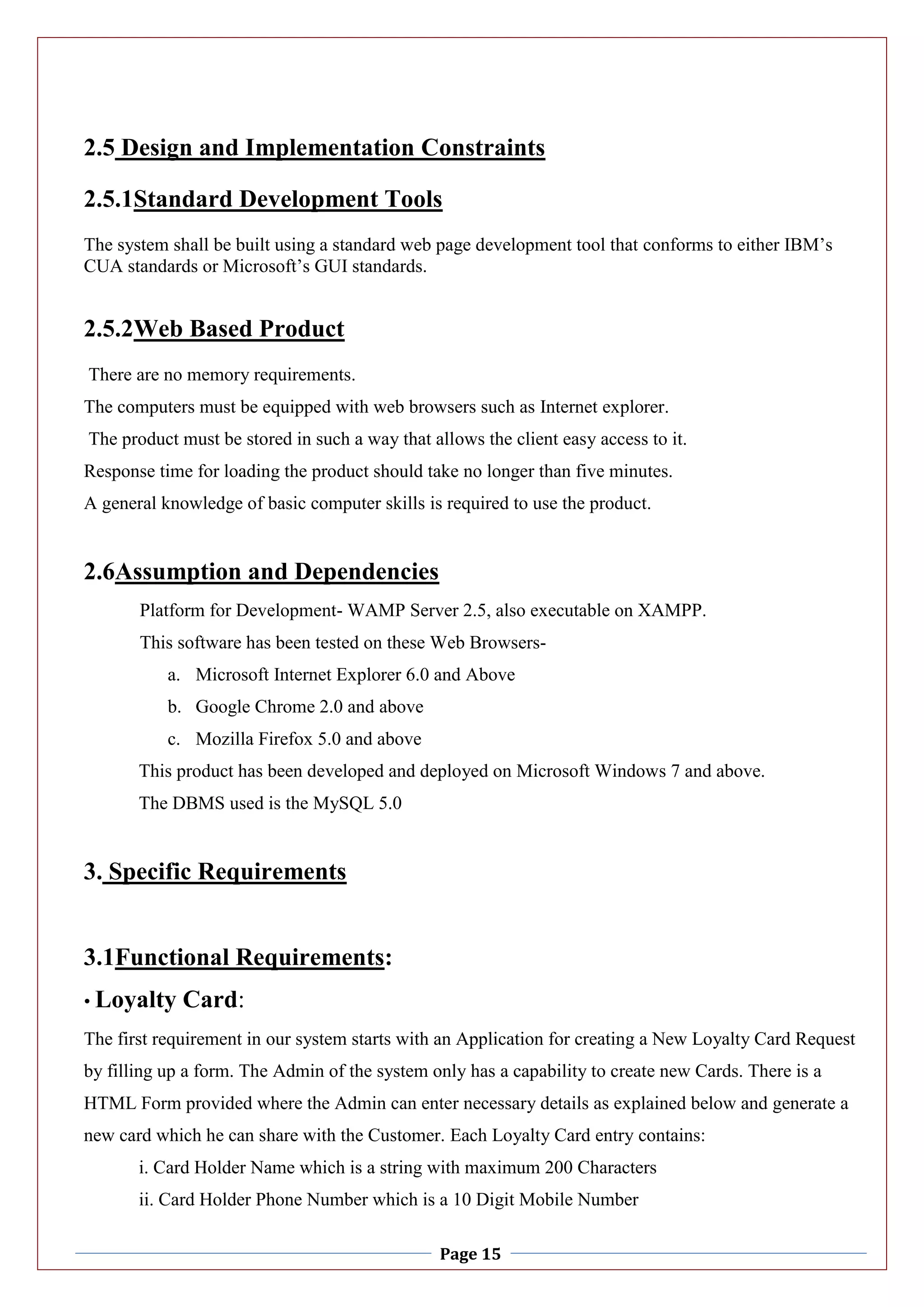 Page 15
2.5 Design and Implementation Constraints
2.5.1Standard Development Tools
The system shall be built using a standard web page development tool that conforms to either IBM’s
CUA standards or Microsoft’s GUI standards.
2.5.2Web Based Product
There are no memory requirements.
The computers must be equipped with web browsers such as Internet explorer.
The product must be stored in such a way that allows the client easy access to it.
Response time for loading the product should take no longer than five minutes.
A general knowledge of basic computer skills is required to use the product.
2.6Assumption and Dependencies
Platform for Development- WAMP Server 2.5, also executable on XAMPP.
This software has been tested on these Web Browsers-
a. Microsoft Internet Explorer 6.0 and Above
b. Google Chrome 2.0 and above
c. Mozilla Firefox 5.0 and above
This product has been developed and deployed on Microsoft Windows 7 and above.
The DBMS used is the MySQL 5.0
3. Specific Requirements
3.1Functional Requirements:
• Loyalty Card:
The first requirement in our system starts with an Application for creating a New Loyalty Card Request
by filling up a form. The Admin of the system only has a capability to create new Cards. There is a
HTML Form provided where the Admin can enter necessary details as explained below and generate a
new card which he can share with the Customer. Each Loyalty Card entry contains:
i. Card Holder Name which is a string with maximum 200 Characters
ii. Card Holder Phone Number which is a 10 Digit Mobile Number
 