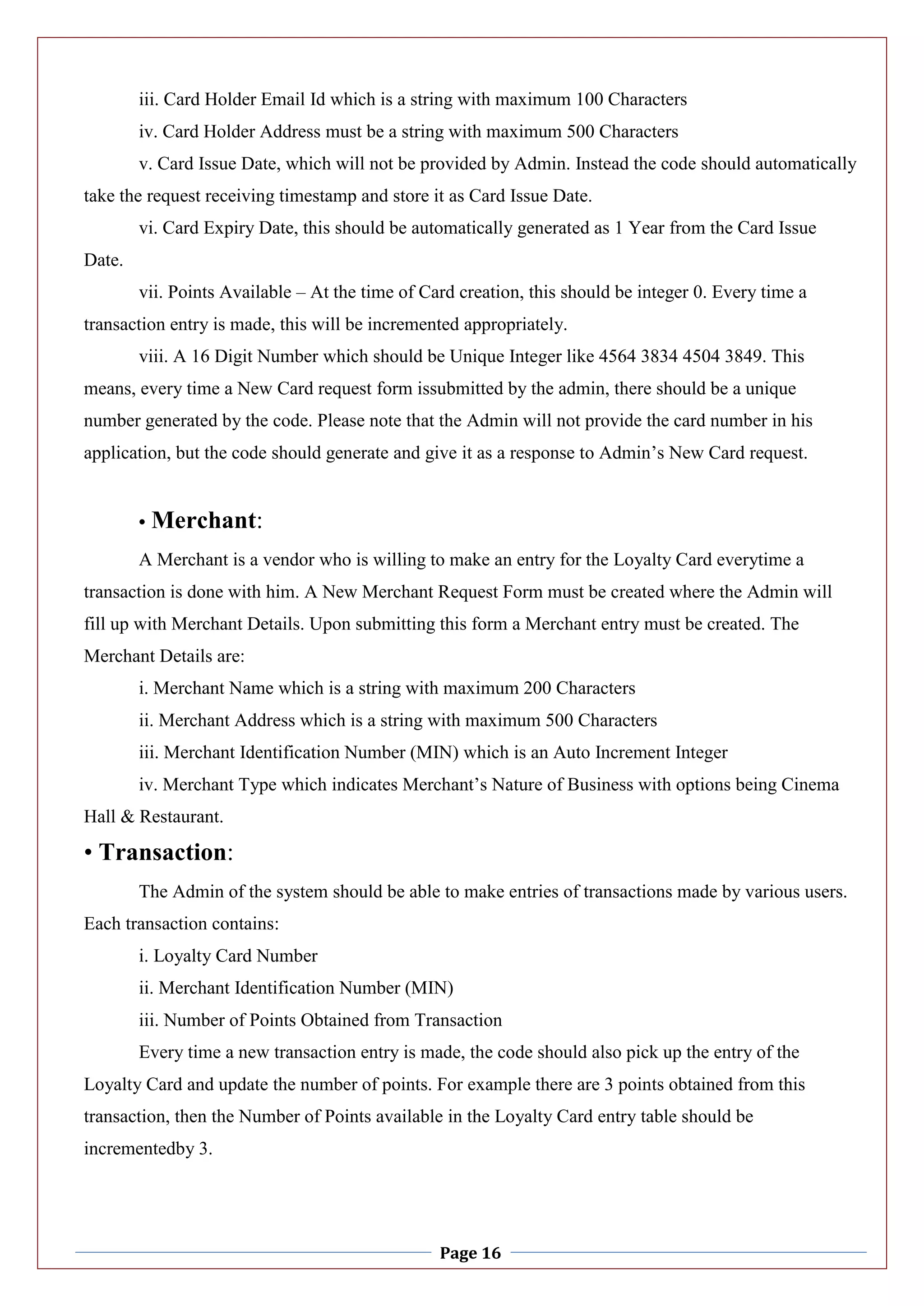 Page 16
iii. Card Holder Email Id which is a string with maximum 100 Characters
iv. Card Holder Address must be a string with maximum 500 Characters
v. Card Issue Date, which will not be provided by Admin. Instead the code should automatically
take the request receiving timestamp and store it as Card Issue Date.
vi. Card Expiry Date, this should be automatically generated as 1 Year from the Card Issue
Date.
vii. Points Available – At the time of Card creation, this should be integer 0. Every time a
transaction entry is made, this will be incremented appropriately.
viii. A 16 Digit Number which should be Unique Integer like 4564 3834 4504 3849. This
means, every time a New Card request form issubmitted by the admin, there should be a unique
number generated by the code. Please note that the Admin will not provide the card number in his
application, but the code should generate and give it as a response to Admin’s New Card request.
• Merchant:
A Merchant is a vendor who is willing to make an entry for the Loyalty Card everytime a
transaction is done with him. A New Merchant Request Form must be created where the Admin will
fill up with Merchant Details. Upon submitting this form a Merchant entry must be created. The
Merchant Details are:
i. Merchant Name which is a string with maximum 200 Characters
ii. Merchant Address which is a string with maximum 500 Characters
iii. Merchant Identification Number (MIN) which is an Auto Increment Integer
iv. Merchant Type which indicates Merchant’s Nature of Business with options being Cinema
Hall & Restaurant.
• Transaction:
The Admin of the system should be able to make entries of transactions made by various users.
Each transaction contains:
i. Loyalty Card Number
ii. Merchant Identification Number (MIN)
iii. Number of Points Obtained from Transaction
Every time a new transaction entry is made, the code should also pick up the entry of the
Loyalty Card and update the number of points. For example there are 3 points obtained from this
transaction, then the Number of Points available in the Loyalty Card entry table should be
incrementedby 3.
 