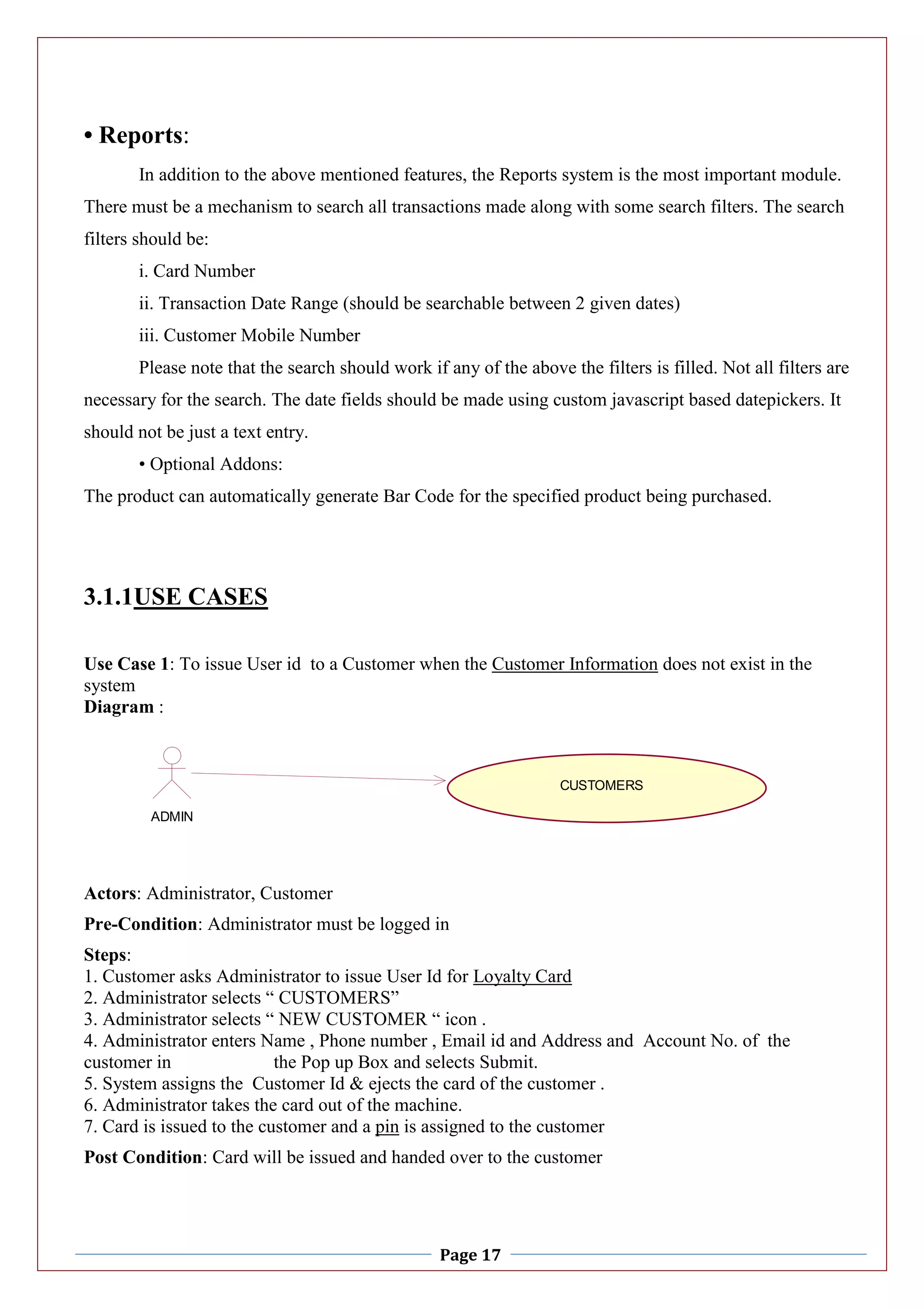 Page 17
• Reports:
In addition to the above mentioned features, the Reports system is the most important module.
There must be a mechanism to search all transactions made along with some search filters. The search
filters should be:
i. Card Number
ii. Transaction Date Range (should be searchable between 2 given dates)
iii. Customer Mobile Number
Please note that the search should work if any of the above the filters is filled. Not all filters are
necessary for the search. The date fields should be made using custom javascript based datepickers. It
should not be just a text entry.
• Optional Addons:
The product can automatically generate Bar Code for the specified product being purchased.
3.1.1USE CASES
Use Case 1: To issue User id to a Customer when the Customer Information does not exist in the
system
Diagram :
Actors: Administrator, Customer
Pre-Condition: Administrator must be logged in
Steps:
1. Customer asks Administrator to issue User Id for Loyalty Card
2. Administrator selects “ CUSTOMERS”
3. Administrator selects “ NEW CUSTOMER “ icon .
4. Administrator enters Name , Phone number , Email id and Address and Account No. of the
customer in the Pop up Box and selects Submit.
5. System assigns the Customer Id & ejects the card of the customer .
6. Administrator takes the card out of the machine.
7. Card is issued to the customer and a pin is assigned to the customer
Post Condition: Card will be issued and handed over to the customer
ADMIN
CUSTOMERS
 