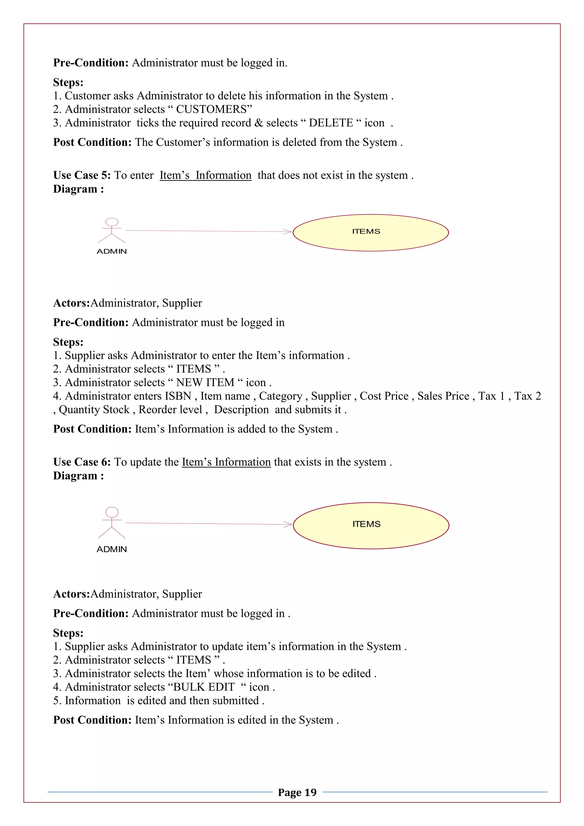 Page 19
Pre-Condition: Administrator must be logged in.
Steps:
1. Customer asks Administrator to delete his information in the System .
2. Administrator selects “ CUSTOMERS”
3. Administrator ticks the required record & selects “ DELETE “ icon .
Post Condition: The Customer’s information is deleted from the System .
Use Case 5: To enter Item’s Information that does not exist in the system .
Diagram :
Actors:Administrator, Supplier
Pre-Condition: Administrator must be logged in
Steps:
1. Supplier asks Administrator to enter the Item’s information .
2. Administrator selects “ ITEMS ” .
3. Administrator selects “ NEW ITEM “ icon .
4. Administrator enters ISBN , Item name , Category , Supplier , Cost Price , Sales Price , Tax 1 , Tax 2
, Quantity Stock , Reorder level , Description and submits it .
Post Condition: Item’s Information is added to the System .
Use Case 6: To update the Item’s Information that exists in the system .
Diagram :
Actors:Administrator, Supplier
Pre-Condition: Administrator must be logged in .
Steps:
1. Supplier asks Administrator to update item’s information in the System .
2. Administrator selects “ ITEMS ” .
3. Administrator selects the Item’ whose information is to be edited .
4. Administrator selects “BULK EDIT “ icon .
5. Information is edited and then submitted .
Post Condition: Item’s Information is edited in the System .
ITEMS
ADMIN
ITEMS
ITEMS
ADMIN
ITEMS
 