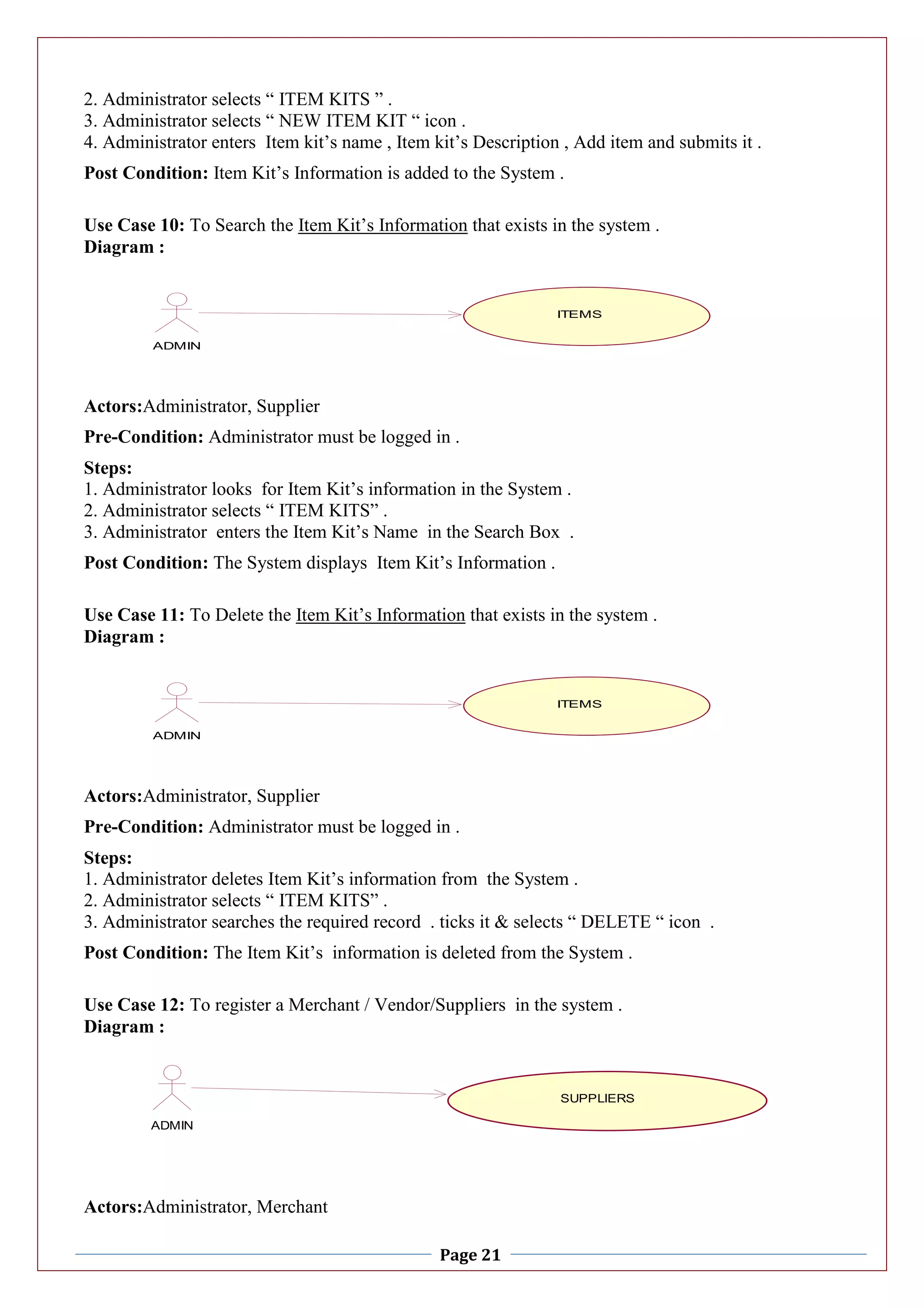 Page 21
2. Administrator selects “ ITEM KITS ” .
3. Administrator selects “ NEW ITEM KIT “ icon .
4. Administrator enters Item kit’s name , Item kit’s Description , Add item and submits it .
Post Condition: Item Kit’s Information is added to the System .
Use Case 10: To Search the Item Kit’s Information that exists in the system .
Diagram :
Actors:Administrator, Supplier
Pre-Condition: Administrator must be logged in .
Steps:
1. Administrator looks for Item Kit’s information in the System .
2. Administrator selects “ ITEM KITS” .
3. Administrator enters the Item Kit’s Name in the Search Box .
Post Condition: The System displays Item Kit’s Information .
Use Case 11: To Delete the Item Kit’s Information that exists in the system .
Diagram :
Actors:Administrator, Supplier
Pre-Condition: Administrator must be logged in .
Steps:
1. Administrator deletes Item Kit’s information from the System .
2. Administrator selects “ ITEM KITS” .
3. Administrator searches the required record . ticks it & selects “ DELETE “ icon .
Post Condition: The Item Kit’s information is deleted from the System .
Use Case 12: To register a Merchant / Vendor/Suppliers in the system .
Diagram :
Actors:Administrator, Merchant
ITEMS
ADMIN
ITEMS
ITEMS
ADMIN
ITEMS
ADMIN
SUPPLIERS
 