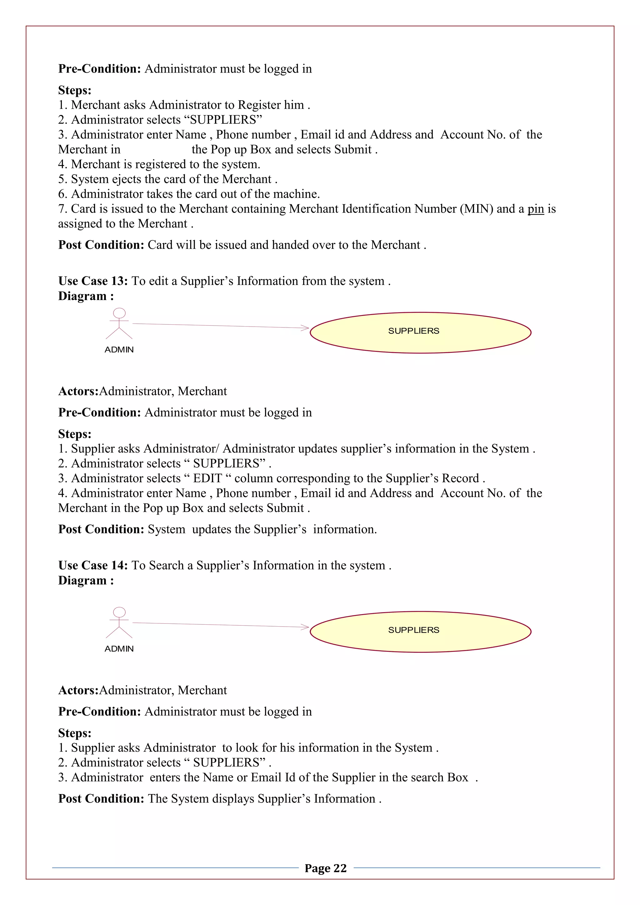 Page 22
Pre-Condition: Administrator must be logged in
Steps:
1. Merchant asks Administrator to Register him .
2. Administrator selects “SUPPLIERS”
3. Administrator enter Name , Phone number , Email id and Address and Account No. of the
Merchant in the Pop up Box and selects Submit .
4. Merchant is registered to the system.
5. System ejects the card of the Merchant .
6. Administrator takes the card out of the machine.
7. Card is issued to the Merchant containing Merchant Identification Number (MIN) and a pin is
assigned to the Merchant .
Post Condition: Card will be issued and handed over to the Merchant .
Use Case 13: To edit a Supplier’s Information from the system .
Diagram :
Actors:Administrator, Merchant
Pre-Condition: Administrator must be logged in
Steps:
1. Supplier asks Administrator/ Administrator updates supplier’s information in the System .
2. Administrator selects “ SUPPLIERS” .
3. Administrator selects “ EDIT “ column corresponding to the Supplier’s Record .
4. Administrator enter Name , Phone number , Email id and Address and Account No. of the
Merchant in the Pop up Box and selects Submit .
Post Condition: System updates the Supplier’s information.
Use Case 14: To Search a Supplier’s Information in the system .
Diagram :
Actors:Administrator, Merchant
Pre-Condition: Administrator must be logged in
Steps:
1. Supplier asks Administrator to look for his information in the System .
2. Administrator selects “ SUPPLIERS” .
3. Administrator enters the Name or Email Id of the Supplier in the search Box .
Post Condition: The System displays Supplier’s Information .
ADMIN
SUPPLIERS
ADMIN
SUPPLIERS
 