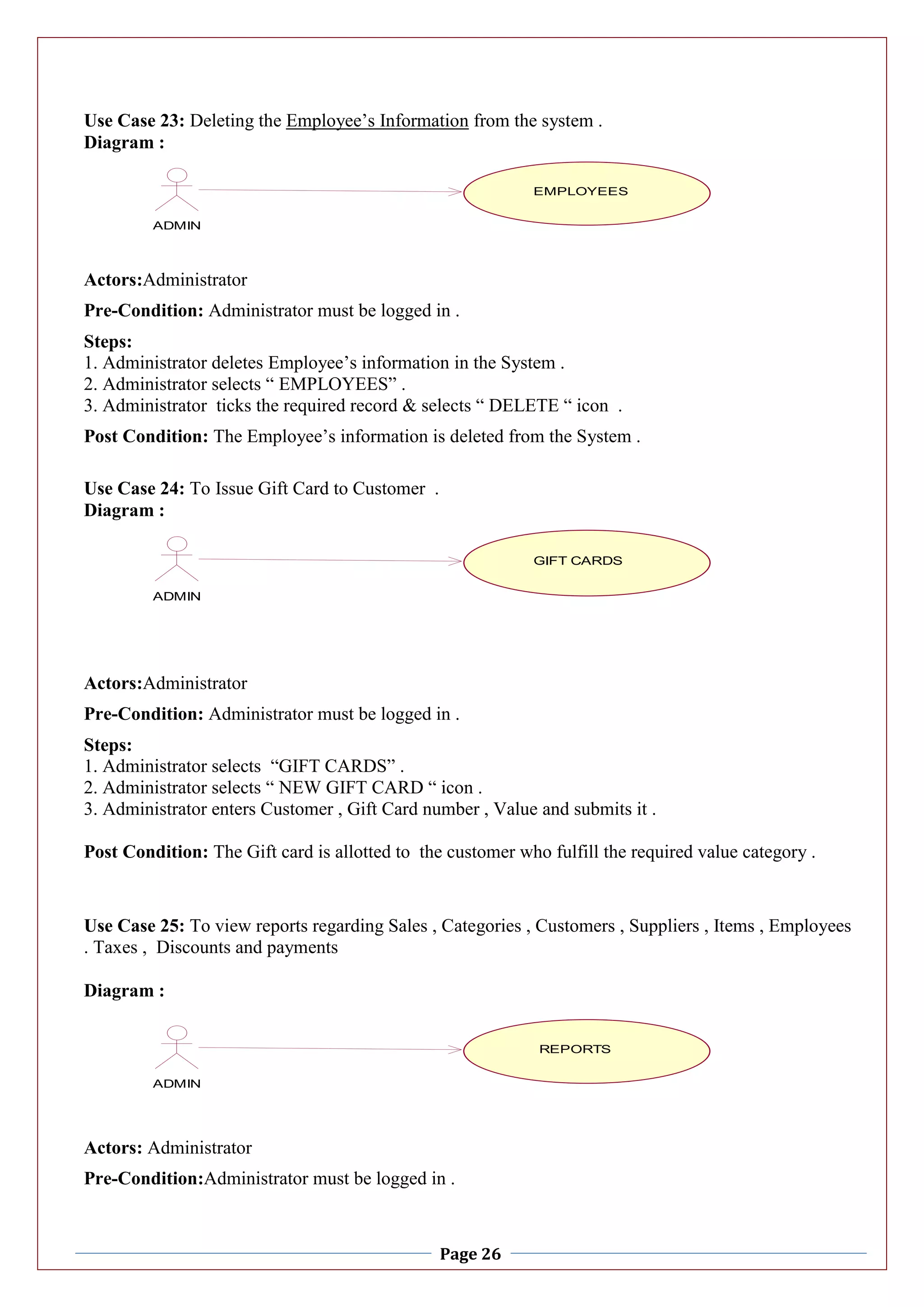 Page 26
Use Case 23: Deleting the Employee’s Information from the system .
Diagram :
Actors:Administrator
Pre-Condition: Administrator must be logged in .
Steps:
1. Administrator deletes Employee’s information in the System .
2. Administrator selects “ EMPLOYEES” .
3. Administrator ticks the required record & selects “ DELETE “ icon .
Post Condition: The Employee’s information is deleted from the System .
Use Case 24: To Issue Gift Card to Customer .
Diagram :
Actors:Administrator
Pre-Condition: Administrator must be logged in .
Steps:
1. Administrator selects “GIFT CARDS” .
2. Administrator selects “ NEW GIFT CARD “ icon .
3. Administrator enters Customer , Gift Card number , Value and submits it .
Post Condition: The Gift card is allotted to the customer who fulfill the required value category .
Use Case 25: To view reports regarding Sales , Categories , Customers , Suppliers , Items , Employees
. Taxes , Discounts and payments
Diagram :
Actors: Administrator
Pre-Condition:Administrator must be logged in .
ITEMS
ADMIN
EMPLOYEES
ITEMS
ADMIN
GIFT CARDS
ITEMS
ADMIN
REPORTS
 