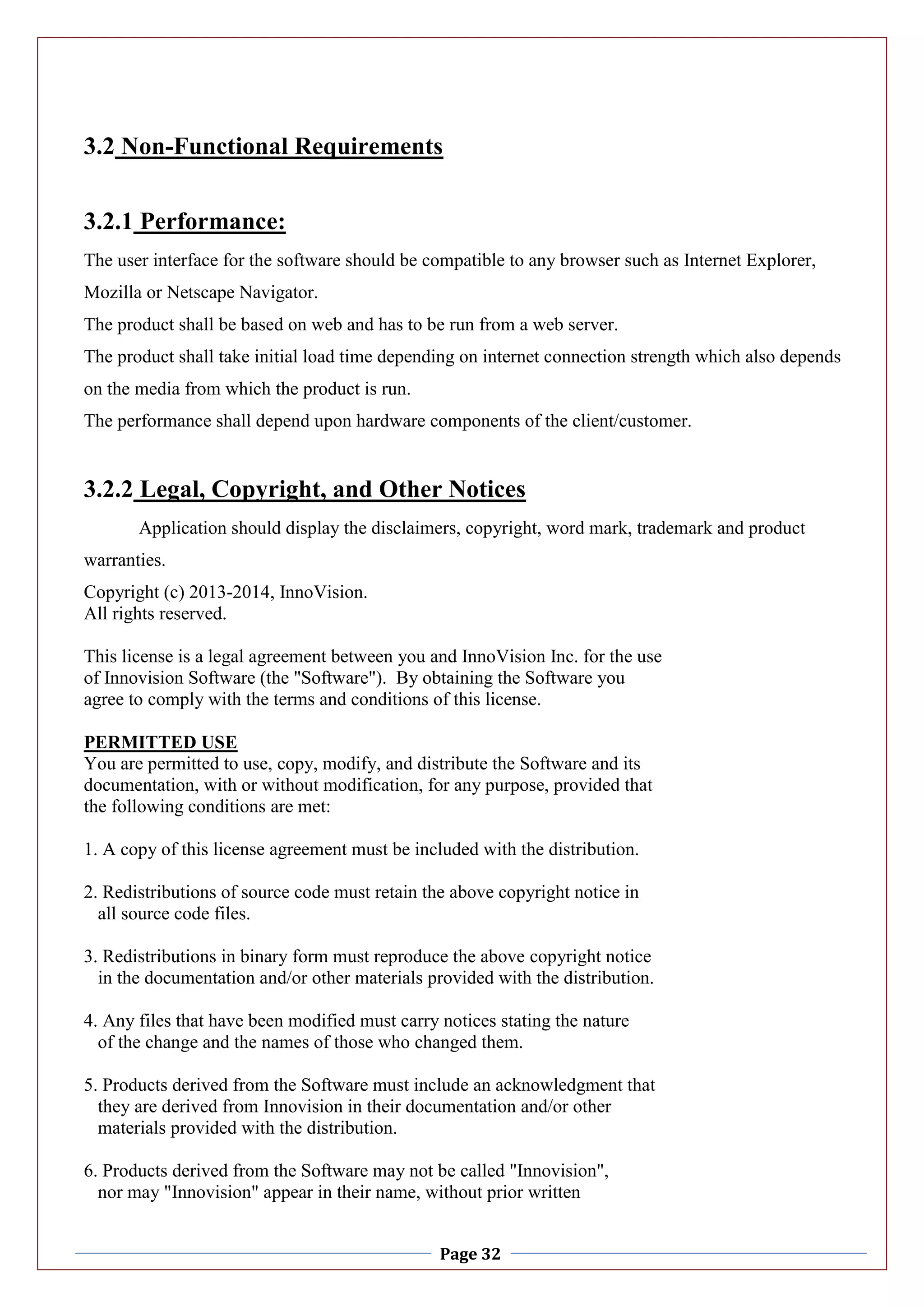 Page 32
3.2 Non-Functional Requirements
3.2.1 Performance:
The user interface for the software should be compatible to any browser such as Internet Explorer,
Mozilla or Netscape Navigator.
The product shall be based on web and has to be run from a web server.
The product shall take initial load time depending on internet connection strength which also depends
on the media from which the product is run.
The performance shall depend upon hardware components of the client/customer.
3.2.2 Legal, Copyright, and Other Notices
Application should display the disclaimers, copyright, word mark, trademark and product
warranties.
Copyright (c) 2013-2014, InnoVision.
All rights reserved.
This license is a legal agreement between you and InnoVision Inc. for the use
of Innovision Software (the "Software"). By obtaining the Software you
agree to comply with the terms and conditions of this license.
PERMITTED USE
You are permitted to use, copy, modify, and distribute the Software and its
documentation, with or without modification, for any purpose, provided that
the following conditions are met:
1. A copy of this license agreement must be included with the distribution.
2. Redistributions of source code must retain the above copyright notice in
all source code files.
3. Redistributions in binary form must reproduce the above copyright notice
in the documentation and/or other materials provided with the distribution.
4. Any files that have been modified must carry notices stating the nature
of the change and the names of those who changed them.
5. Products derived from the Software must include an acknowledgment that
they are derived from Innovision in their documentation and/or other
materials provided with the distribution.
6. Products derived from the Software may not be called "Innovision",
nor may "Innovision" appear in their name, without prior written
 