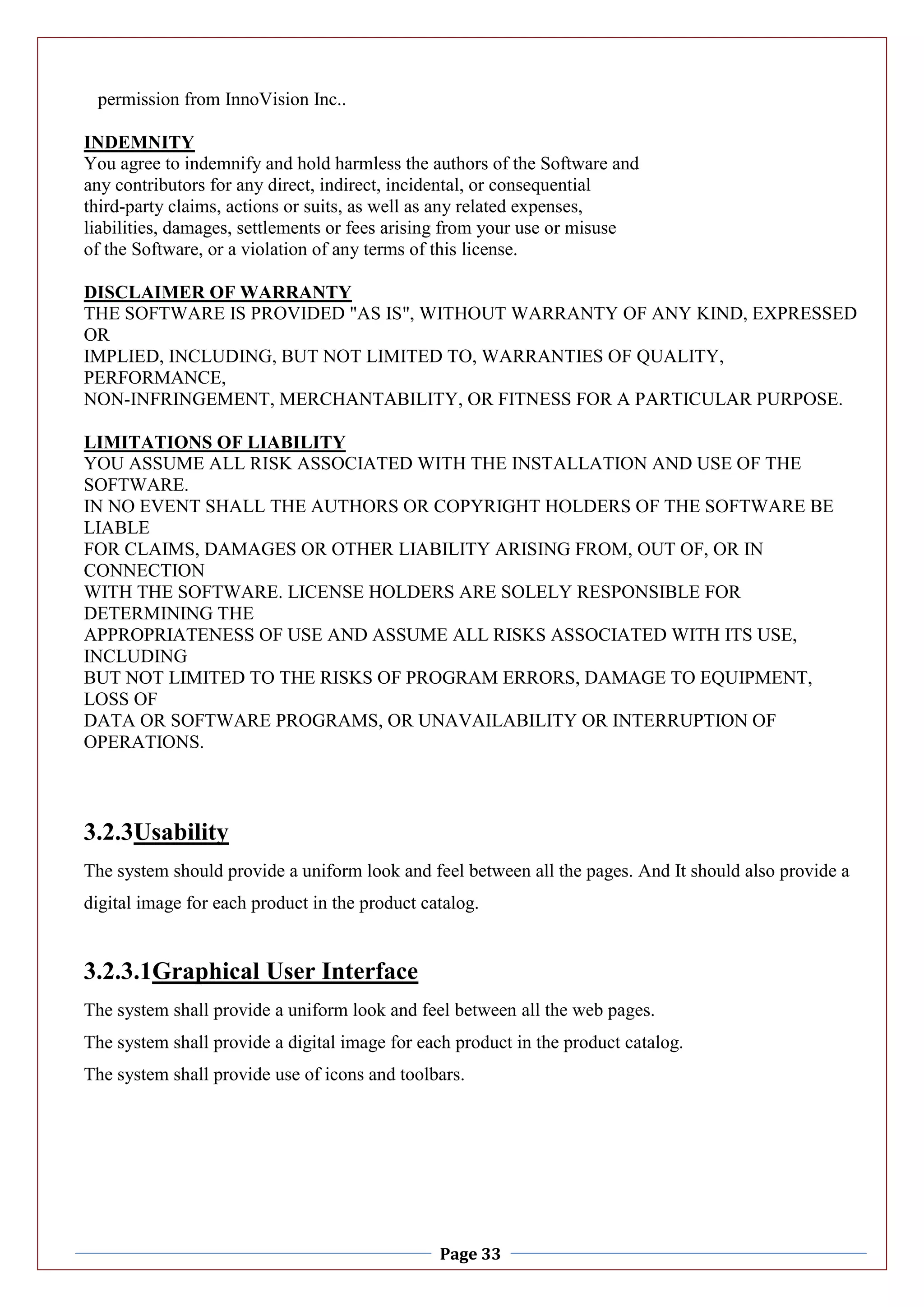 Page 33
permission from InnoVision Inc..
INDEMNITY
You agree to indemnify and hold harmless the authors of the Software and
any contributors for any direct, indirect, incidental, or consequential
third-party claims, actions or suits, as well as any related expenses,
liabilities, damages, settlements or fees arising from your use or misuse
of the Software, or a violation of any terms of this license.
DISCLAIMER OF WARRANTY
THE SOFTWARE IS PROVIDED "AS IS", WITHOUT WARRANTY OF ANY KIND, EXPRESSED
OR
IMPLIED, INCLUDING, BUT NOT LIMITED TO, WARRANTIES OF QUALITY,
PERFORMANCE,
NON-INFRINGEMENT, MERCHANTABILITY, OR FITNESS FOR A PARTICULAR PURPOSE.
LIMITATIONS OF LIABILITY
YOU ASSUME ALL RISK ASSOCIATED WITH THE INSTALLATION AND USE OF THE
SOFTWARE.
IN NO EVENT SHALL THE AUTHORS OR COPYRIGHT HOLDERS OF THE SOFTWARE BE
LIABLE
FOR CLAIMS, DAMAGES OR OTHER LIABILITY ARISING FROM, OUT OF, OR IN
CONNECTION
WITH THE SOFTWARE. LICENSE HOLDERS ARE SOLELY RESPONSIBLE FOR
DETERMINING THE
APPROPRIATENESS OF USE AND ASSUME ALL RISKS ASSOCIATED WITH ITS USE,
INCLUDING
BUT NOT LIMITED TO THE RISKS OF PROGRAM ERRORS, DAMAGE TO EQUIPMENT,
LOSS OF
DATA OR SOFTWARE PROGRAMS, OR UNAVAILABILITY OR INTERRUPTION OF
OPERATIONS.
3.2.3Usability
The system should provide a uniform look and feel between all the pages. And It should also provide a
digital image for each product in the product catalog.
3.2.3.1Graphical User Interface
The system shall provide a uniform look and feel between all the web pages.
The system shall provide a digital image for each product in the product catalog.
The system shall provide use of icons and toolbars.
 