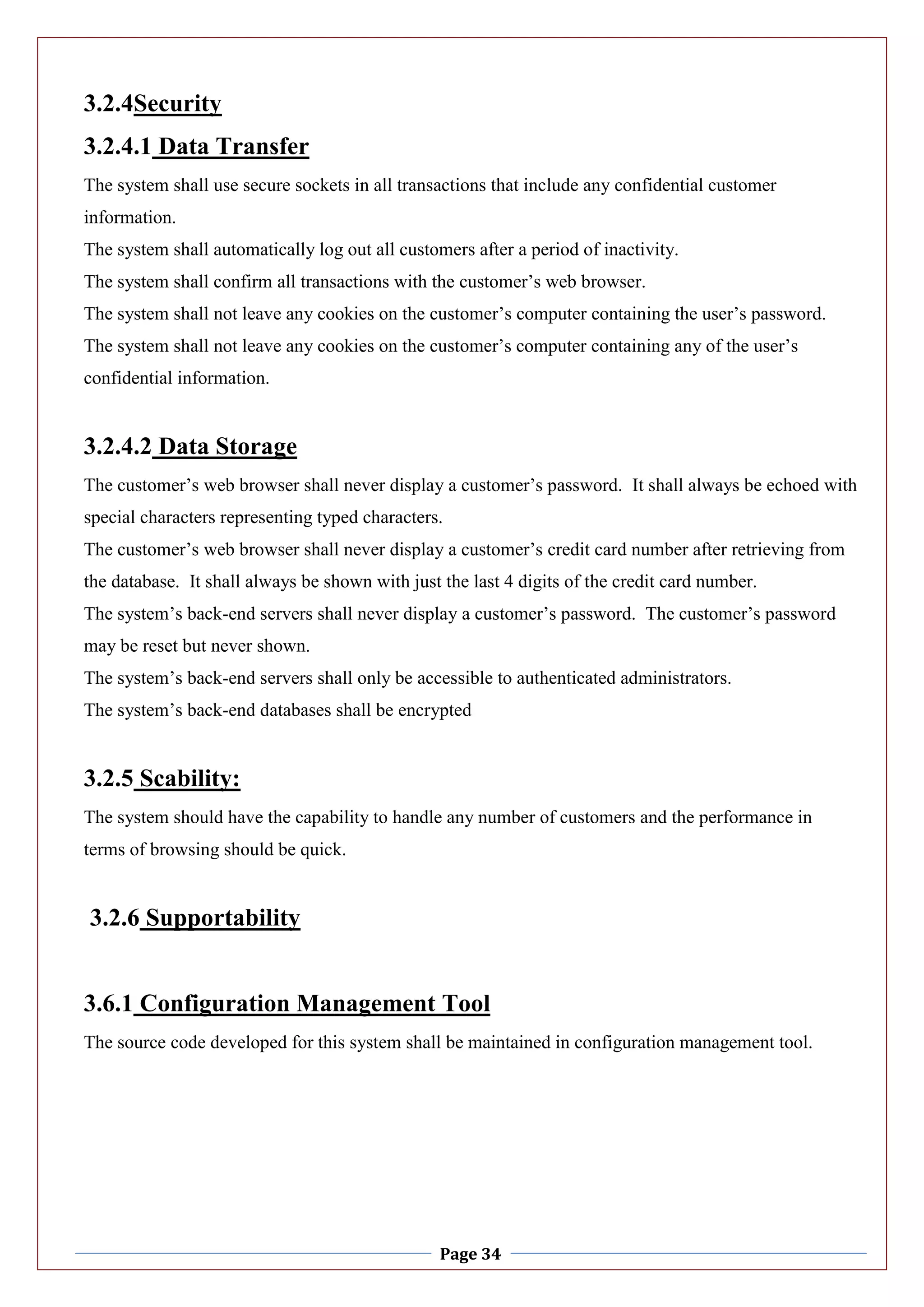 Page 34
3.2.4Security
3.2.4.1 Data Transfer
The system shall use secure sockets in all transactions that include any confidential customer
information.
The system shall automatically log out all customers after a period of inactivity.
The system shall confirm all transactions with the customer’s web browser.
The system shall not leave any cookies on the customer’s computer containing the user’s password.
The system shall not leave any cookies on the customer’s computer containing any of the user’s
confidential information.
3.2.4.2 Data Storage
The customer’s web browser shall never display a customer’s password. It shall always be echoed with
special characters representing typed characters.
The customer’s web browser shall never display a customer’s credit card number after retrieving from
the database. It shall always be shown with just the last 4 digits of the credit card number.
The system’s back-end servers shall never display a customer’s password. The customer’s password
may be reset but never shown.
The system’s back-end servers shall only be accessible to authenticated administrators.
The system’s back-end databases shall be encrypted
3.2.5 Scability:
The system should have the capability to handle any number of customers and the performance in
terms of browsing should be quick.
3.2.6 Supportability
3.6.1 Configuration Management Tool
The source code developed for this system shall be maintained in configuration management tool.
 