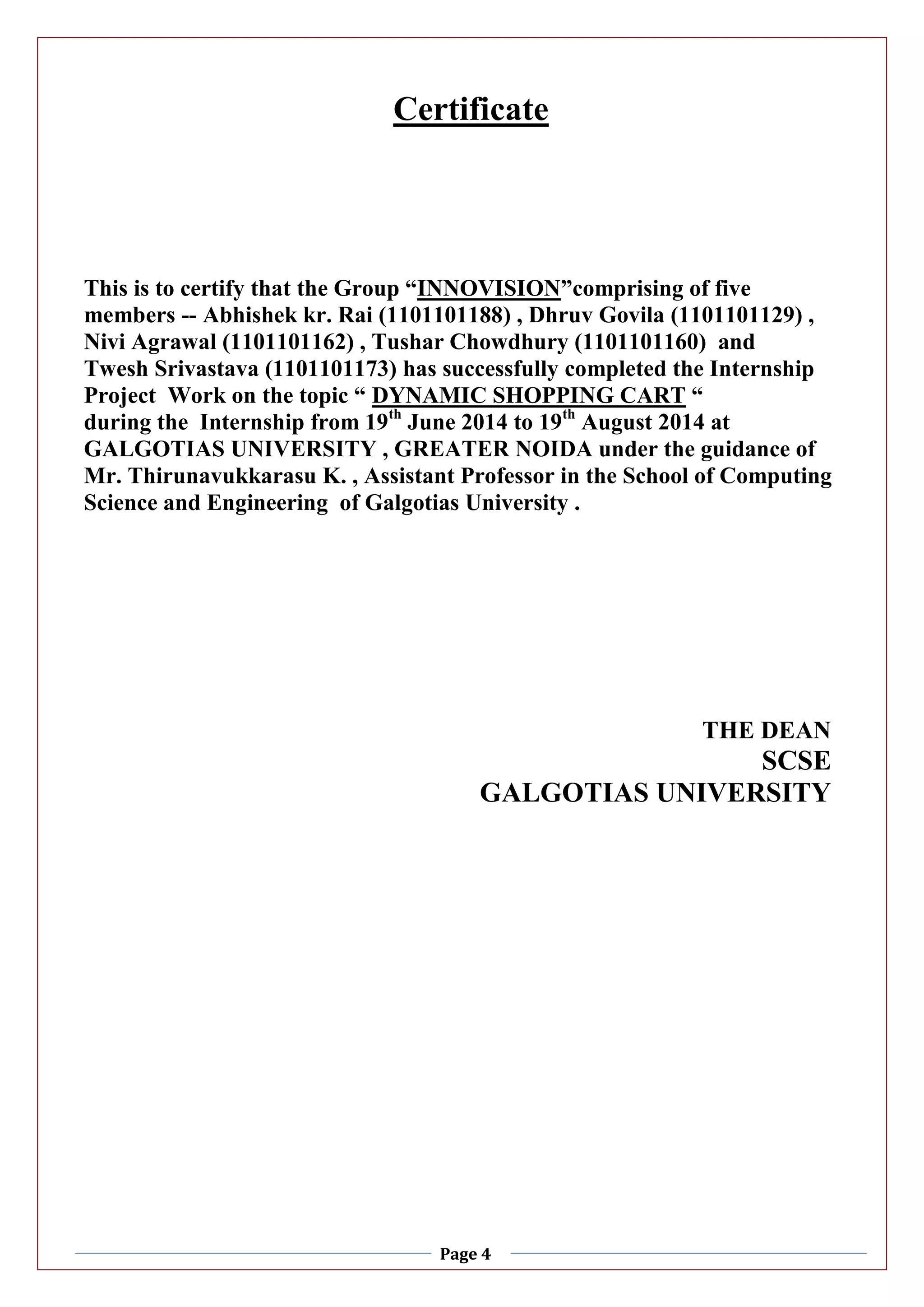 Page 4
Certificate
This is to certify that the Group “INNOVISION”comprising of five
members -- Abhishek kr. Rai (1101101188) , Dhruv Govila (1101101129) ,
Nivi Agrawal (1101101162) , Tushar Chowdhury (1101101160) and
Twesh Srivastava (1101101173) has successfully completed the Internship
Project Work on the topic “ DYNAMIC SHOPPING CART “
during the Internship from 19th
June 2014 to 19th
August 2014 at
GALGOTIAS UNIVERSITY , GREATER NOIDA under the guidance of
Mr. Thirunavukkarasu K. , Assistant Professor in the School of Computing
Science and Engineering of Galgotias University .
THE DEAN
SCSE
GALGOTIAS UNIVERSITY
 