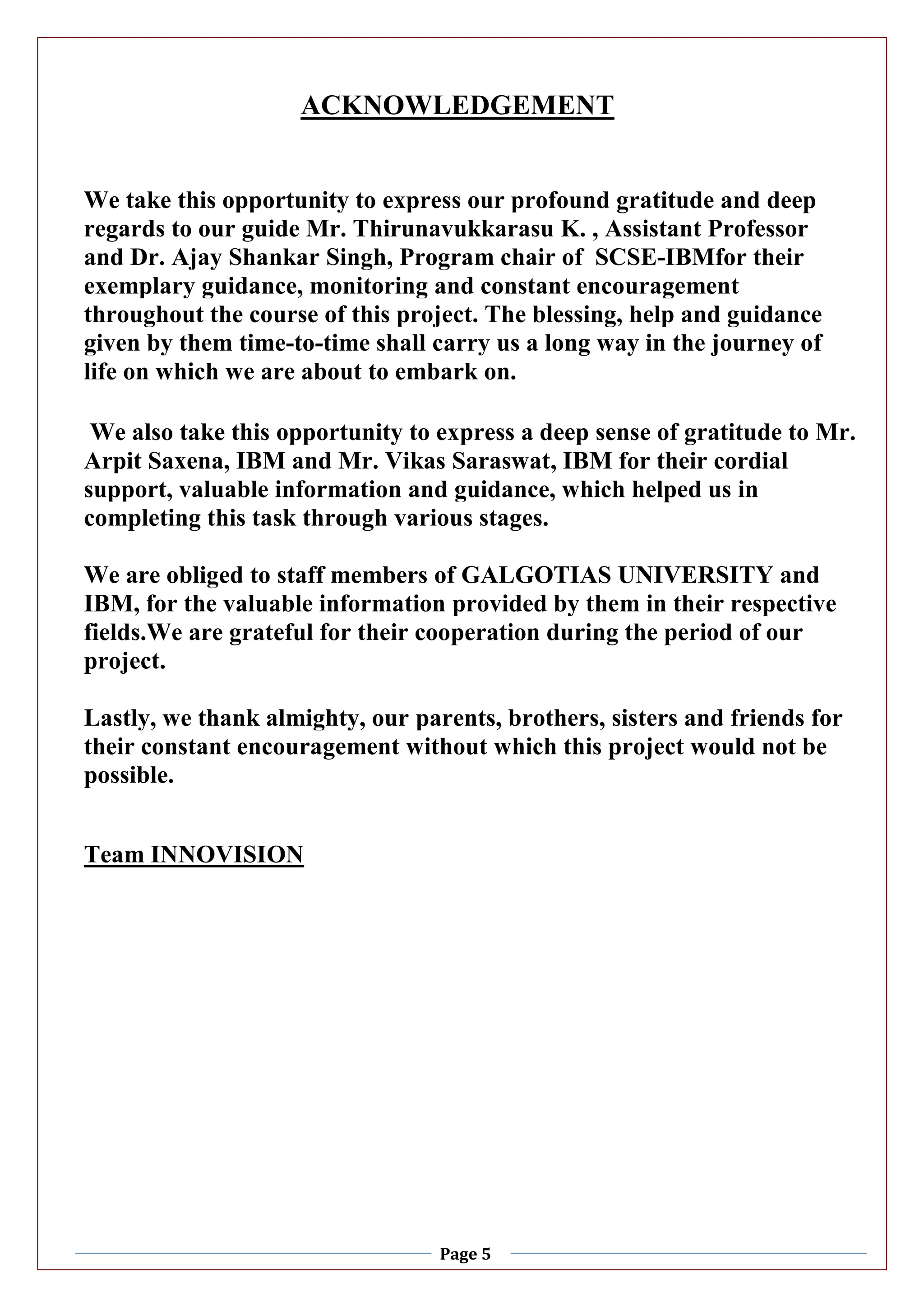 Page 5
ACKNOWLEDGEMENT
We take this opportunity to express our profound gratitude and deep
regards to our guide Mr. Thirunavukkarasu K. , Assistant Professor
and Dr. Ajay Shankar Singh, Program chair of SCSE-IBMfor their
exemplary guidance, monitoring and constant encouragement
throughout the course of this project. The blessing, help and guidance
given by them time-to-time shall carry us a long way in the journey of
life on which we are about to embark on.
We also take this opportunity to express a deep sense of gratitude to Mr.
Arpit Saxena, IBM and Mr. Vikas Saraswat, IBM for their cordial
support, valuable information and guidance, which helped us in
completing this task through various stages.
We are obliged to staff members of GALGOTIAS UNIVERSITY and
IBM, for the valuable information provided by them in their respective
fields.We are grateful for their cooperation during the period of our
project.
Lastly, we thank almighty, our parents, brothers, sisters and friends for
their constant encouragement without which this project would not be
possible.
Team INNOVISION
 