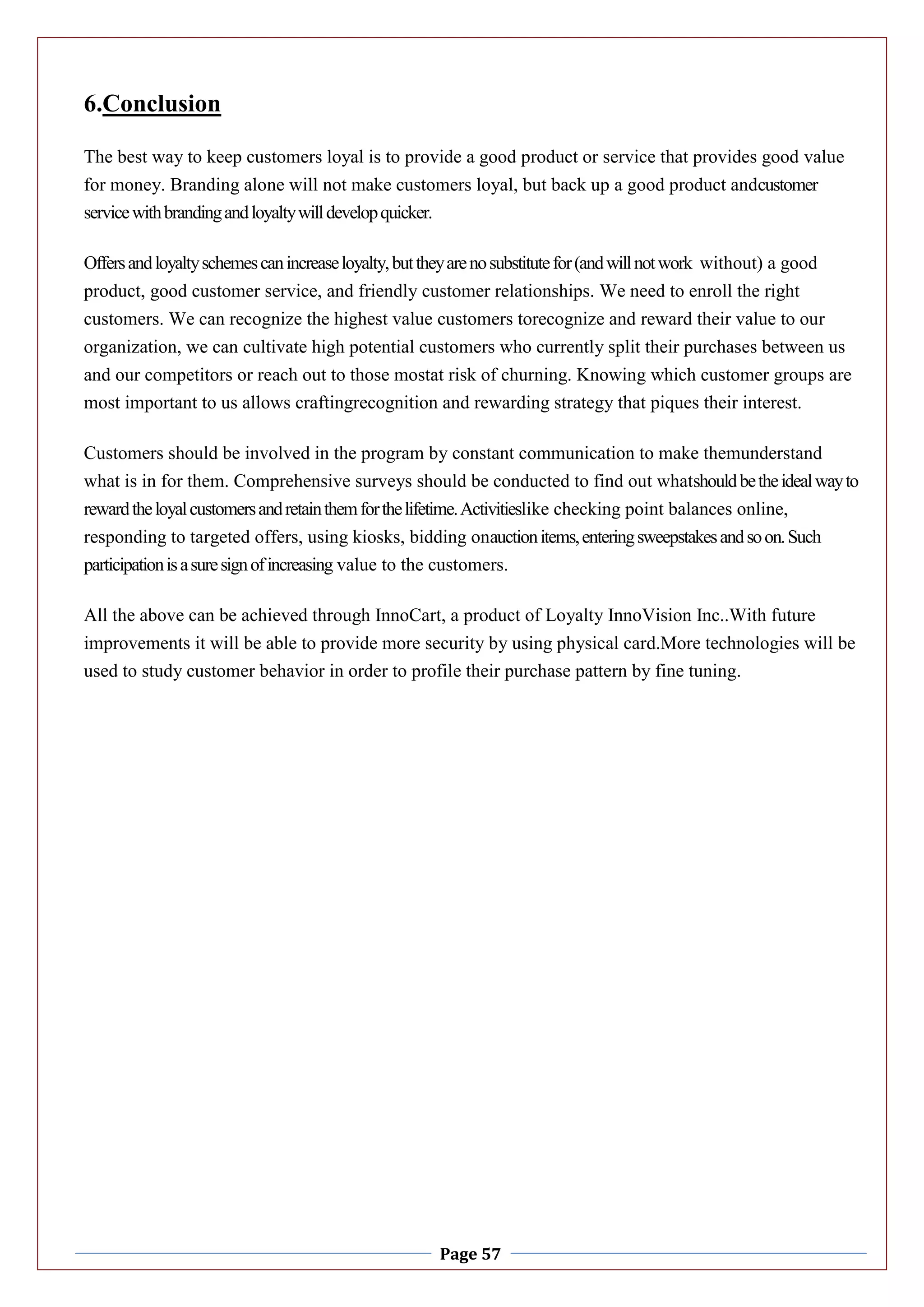 Page 57
6.Conclusion
The best way to keep customers loyal is to provide a good product or service that provides good value
for money. Branding alone will not make customers loyal, but back up a good product andcustomer
servicewithbrandingandloyaltywilldevelopquicker.
Offersandloyaltyschemescanincreaseloyalty,buttheyarenosubstitutefor(andwillnotwork without) a good
product, good customer service, and friendly customer relationships. We need to enroll the right
customers. We can recognize the highest value customers torecognize and reward their value to our
organization, we can cultivate high potential customers who currently split their purchases between us
and our competitors or reach out to those mostat risk of churning. Knowing which customer groups are
most important to us allows craftingrecognition and rewarding strategy that piques their interest.
Customers should be involved in the program by constant communication to make themunderstand
what is in for them. Comprehensive surveys should be conducted to find out whatshouldbetheidealwayto
rewardtheloyalcustomersandretainthemforthelifetime.Activitieslike checking point balances online,
responding to targeted offers, using kiosks, bidding onauctionitems,enteringsweepstakesandsoon.Such
participationisasuresignofincreasing value to the customers.
All the above can be achieved through InnoCart, a product of Loyalty InnoVision Inc..With future
improvements it will be able to provide more security by using physical card.More technologies will be
used to study customer behavior in order to profile their purchase pattern by fine tuning.
 