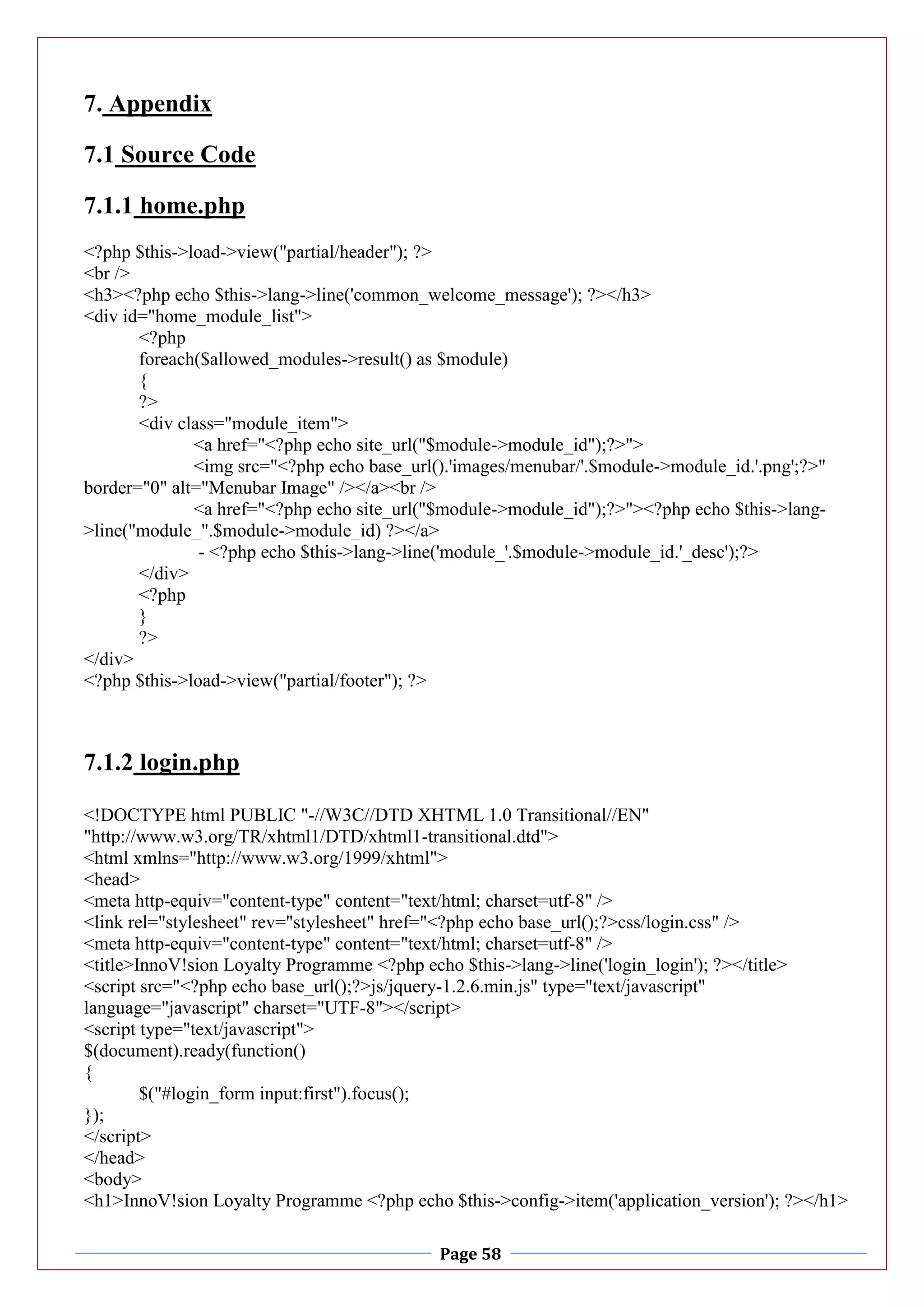 Page 58
7. Appendix
7.1 Source Code
7.1.1 home.php
<?php $this->load->view("partial/header"); ?>
<br />
<h3><?php echo $this->lang->line('common_welcome_message'); ?></h3>
<div id="home_module_list">
<?php
foreach($allowed_modules->result() as $module)
{
?>
<div class="module_item">
<a href="<?php echo site_url("$module->module_id");?>">
<img src="<?php echo base_url().'images/menubar/'.$module->module_id.'.png';?>"
border="0" alt="Menubar Image" /></a><br />
<a href="<?php echo site_url("$module->module_id");?>"><?php echo $this->lang-
>line("module_".$module->module_id) ?></a>
- <?php echo $this->lang->line('module_'.$module->module_id.'_desc');?>
</div>
<?php
}
?>
</div>
<?php $this->load->view("partial/footer"); ?>
7.1.2 login.php
<!DOCTYPE html PUBLIC "-//W3C//DTD XHTML 1.0 Transitional//EN"
"http://www.w3.org/TR/xhtml1/DTD/xhtml1-transitional.dtd">
<html xmlns="http://www.w3.org/1999/xhtml">
<head>
<meta http-equiv="content-type" content="text/html; charset=utf-8" />
<link rel="stylesheet" rev="stylesheet" href="<?php echo base_url();?>css/login.css" />
<meta http-equiv="content-type" content="text/html; charset=utf-8" />
<title>InnoV!sion Loyalty Programme <?php echo $this->lang->line('login_login'); ?></title>
<script src="<?php echo base_url();?>js/jquery-1.2.6.min.js" type="text/javascript"
language="javascript" charset="UTF-8"></script>
<script type="text/javascript">
$(document).ready(function()
{
$("#login_form input:first").focus();
});
</script>
</head>
<body>
<h1>InnoV!sion Loyalty Programme <?php echo $this->config->item('application_version'); ?></h1>
 
