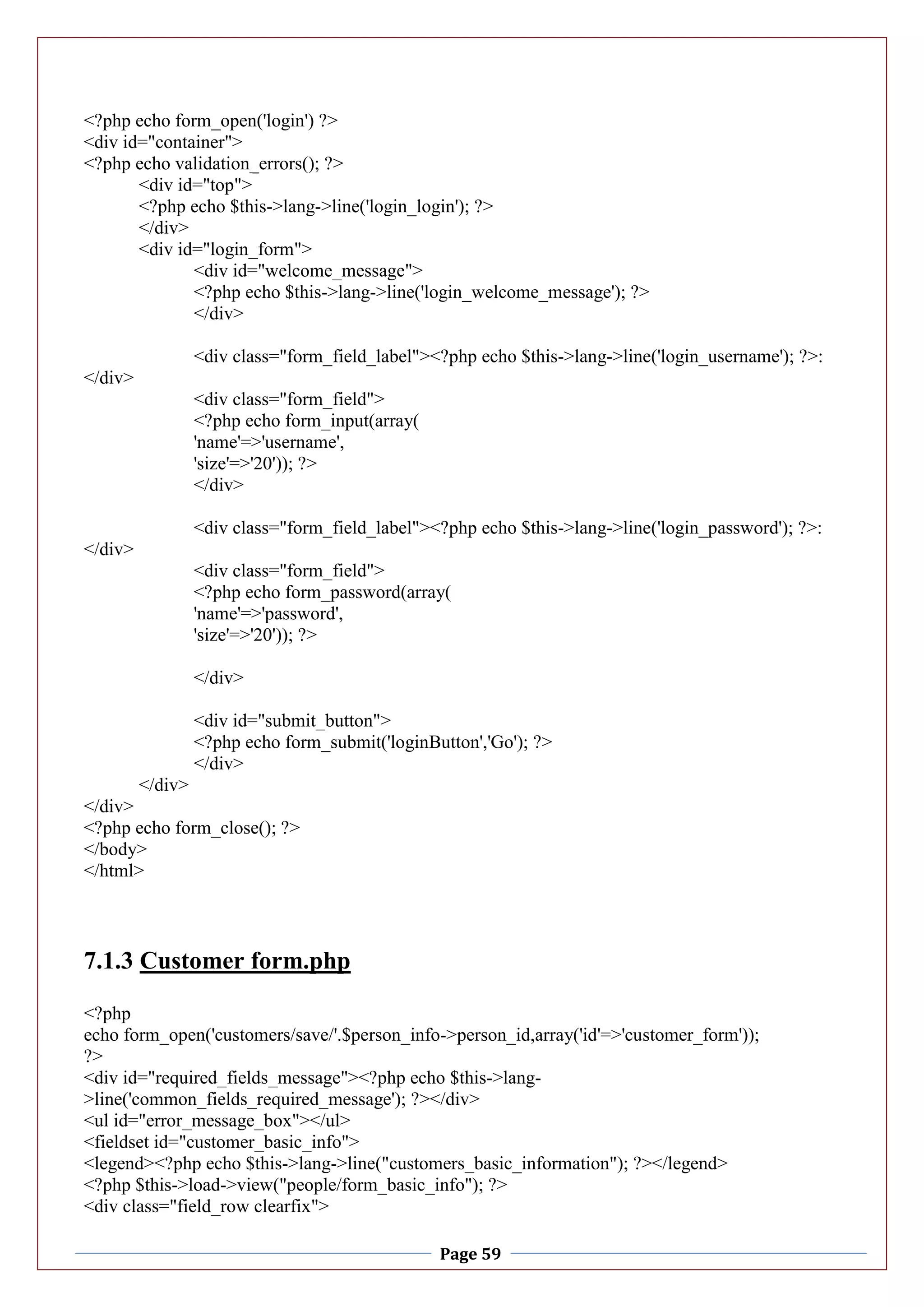 Page 59
<?php echo form_open('login') ?>
<div id="container">
<?php echo validation_errors(); ?>
<div id="top">
<?php echo $this->lang->line('login_login'); ?>
</div>
<div id="login_form">
<div id="welcome_message">
<?php echo $this->lang->line('login_welcome_message'); ?>
</div>
<div class="form_field_label"><?php echo $this->lang->line('login_username'); ?>:
</div>
<div class="form_field">
<?php echo form_input(array(
'name'=>'username',
'size'=>'20')); ?>
</div>
<div class="form_field_label"><?php echo $this->lang->line('login_password'); ?>:
</div>
<div class="form_field">
<?php echo form_password(array(
'name'=>'password',
'size'=>'20')); ?>
</div>
<div id="submit_button">
<?php echo form_submit('loginButton','Go'); ?>
</div>
</div>
</div>
<?php echo form_close(); ?>
</body>
</html>
7.1.3 Customer form.php
<?php
echo form_open('customers/save/'.$person_info->person_id,array('id'=>'customer_form'));
?>
<div id="required_fields_message"><?php echo $this->lang-
>line('common_fields_required_message'); ?></div>
<ul id="error_message_box"></ul>
<fieldset id="customer_basic_info">
<legend><?php echo $this->lang->line("customers_basic_information"); ?></legend>
<?php $this->load->view("people/form_basic_info"); ?>
<div class="field_row clearfix">
 