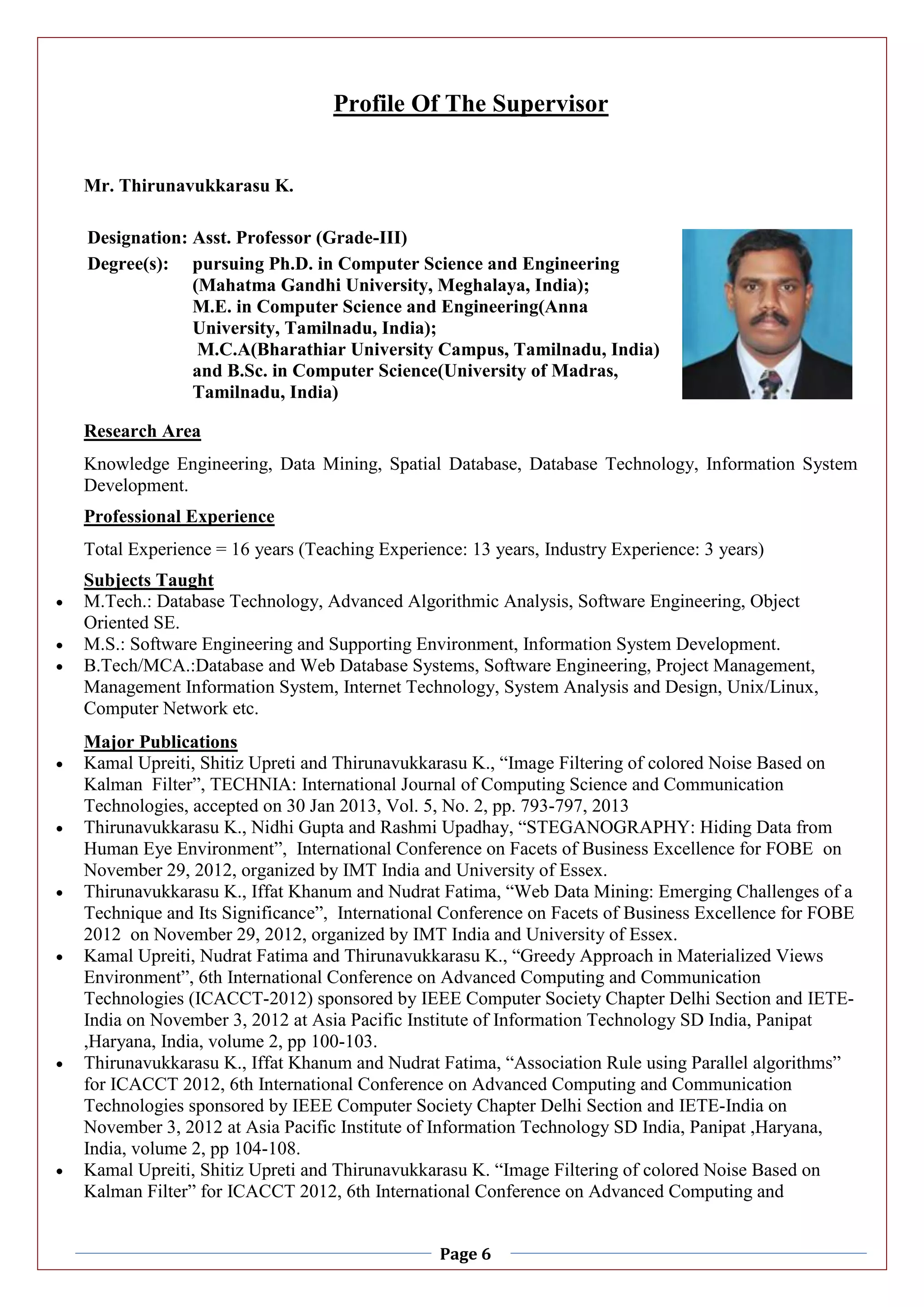 Page 6
Profile Of The Supervisor
Mr. Thirunavukkarasu K.
Designation: Asst. Professor (Grade-III)
Degree(s): pursuing Ph.D. in Computer Science and Engineering
(Mahatma Gandhi University, Meghalaya, India);
M.E. in Computer Science and Engineering(Anna
University, Tamilnadu, India);
M.C.A(Bharathiar University Campus, Tamilnadu, India)
and B.Sc. in Computer Science(University of Madras,
Tamilnadu, India)
Research Area
Knowledge Engineering, Data Mining, Spatial Database, Database Technology, Information System
Development.
Professional Experience
Total Experience = 16 years (Teaching Experience: 13 years, Industry Experience: 3 years)
Subjects Taught
 M.Tech.: Database Technology, Advanced Algorithmic Analysis, Software Engineering, Object
Oriented SE.
 M.S.: Software Engineering and Supporting Environment, Information System Development.
 B.Tech/MCA.:Database and Web Database Systems, Software Engineering, Project Management,
Management Information System, Internet Technology, System Analysis and Design, Unix/Linux,
Computer Network etc.
Major Publications
 Kamal Upreiti, Shitiz Upreti and Thirunavukkarasu K., “Image Filtering of colored Noise Based on
Kalman Filter”, TECHNIA: International Journal of Computing Science and Communication
Technologies, accepted on 30 Jan 2013, Vol. 5, No. 2, pp. 793-797, 2013
 Thirunavukkarasu K., Nidhi Gupta and Rashmi Upadhay, “STEGANOGRAPHY: Hiding Data from
Human Eye Environment”, International Conference on Facets of Business Excellence for FOBE on
November 29, 2012, organized by IMT India and University of Essex.
 Thirunavukkarasu K., Iffat Khanum and Nudrat Fatima, “Web Data Mining: Emerging Challenges of a
Technique and Its Significance”, International Conference on Facets of Business Excellence for FOBE
2012 on November 29, 2012, organized by IMT India and University of Essex.
 Kamal Upreiti, Nudrat Fatima and Thirunavukkarasu K., “Greedy Approach in Materialized Views
Environment”, 6th International Conference on Advanced Computing and Communication
Technologies (ICACCT-2012) sponsored by IEEE Computer Society Chapter Delhi Section and IETE-
India on November 3, 2012 at Asia Pacific Institute of Information Technology SD India, Panipat
,Haryana, India, volume 2, pp 100-103.
 Thirunavukkarasu K., Iffat Khanum and Nudrat Fatima, “Association Rule using Parallel algorithms”
for ICACCT 2012, 6th International Conference on Advanced Computing and Communication
Technologies sponsored by IEEE Computer Society Chapter Delhi Section and IETE-India on
November 3, 2012 at Asia Pacific Institute of Information Technology SD India, Panipat ,Haryana,
India, volume 2, pp 104-108.
 Kamal Upreiti, Shitiz Upreti and Thirunavukkarasu K. “Image Filtering of colored Noise Based on
Kalman Filter” for ICACCT 2012, 6th International Conference on Advanced Computing and
 