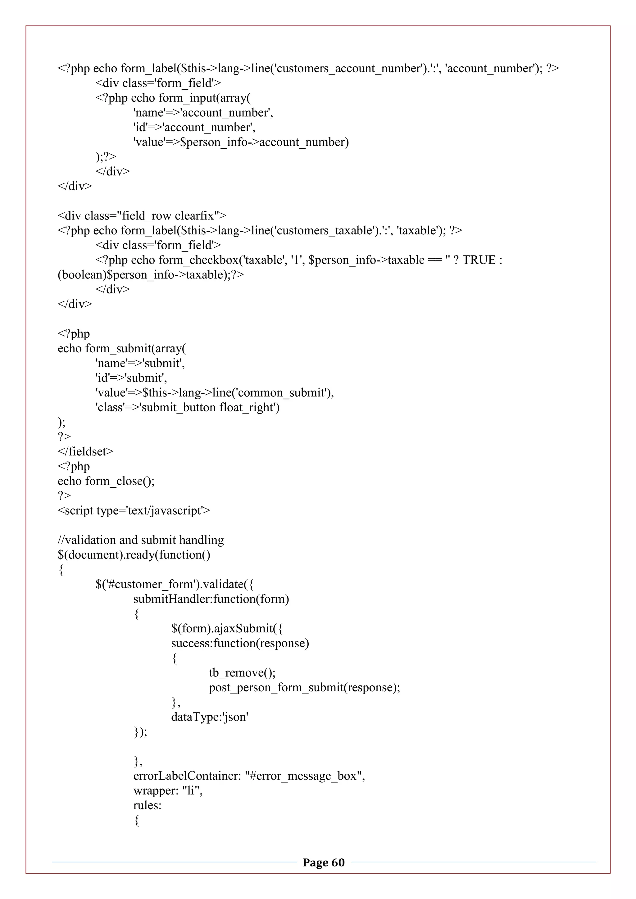 Page 60
<?php echo form_label($this->lang->line('customers_account_number').':', 'account_number'); ?>
<div class='form_field'>
<?php echo form_input(array(
'name'=>'account_number',
'id'=>'account_number',
'value'=>$person_info->account_number)
);?>
</div>
</div>
<div class="field_row clearfix">
<?php echo form_label($this->lang->line('customers_taxable').':', 'taxable'); ?>
<div class='form_field'>
<?php echo form_checkbox('taxable', '1', $person_info->taxable == '' ? TRUE :
(boolean)$person_info->taxable);?>
</div>
</div>
<?php
echo form_submit(array(
'name'=>'submit',
'id'=>'submit',
'value'=>$this->lang->line('common_submit'),
'class'=>'submit_button float_right')
);
?>
</fieldset>
<?php
echo form_close();
?>
<script type='text/javascript'>
//validation and submit handling
$(document).ready(function()
{
$('#customer_form').validate({
submitHandler:function(form)
{
$(form).ajaxSubmit({
success:function(response)
{
tb_remove();
post_person_form_submit(response);
},
dataType:'json'
});
},
errorLabelContainer: "#error_message_box",
wrapper: "li",
rules:
{
 