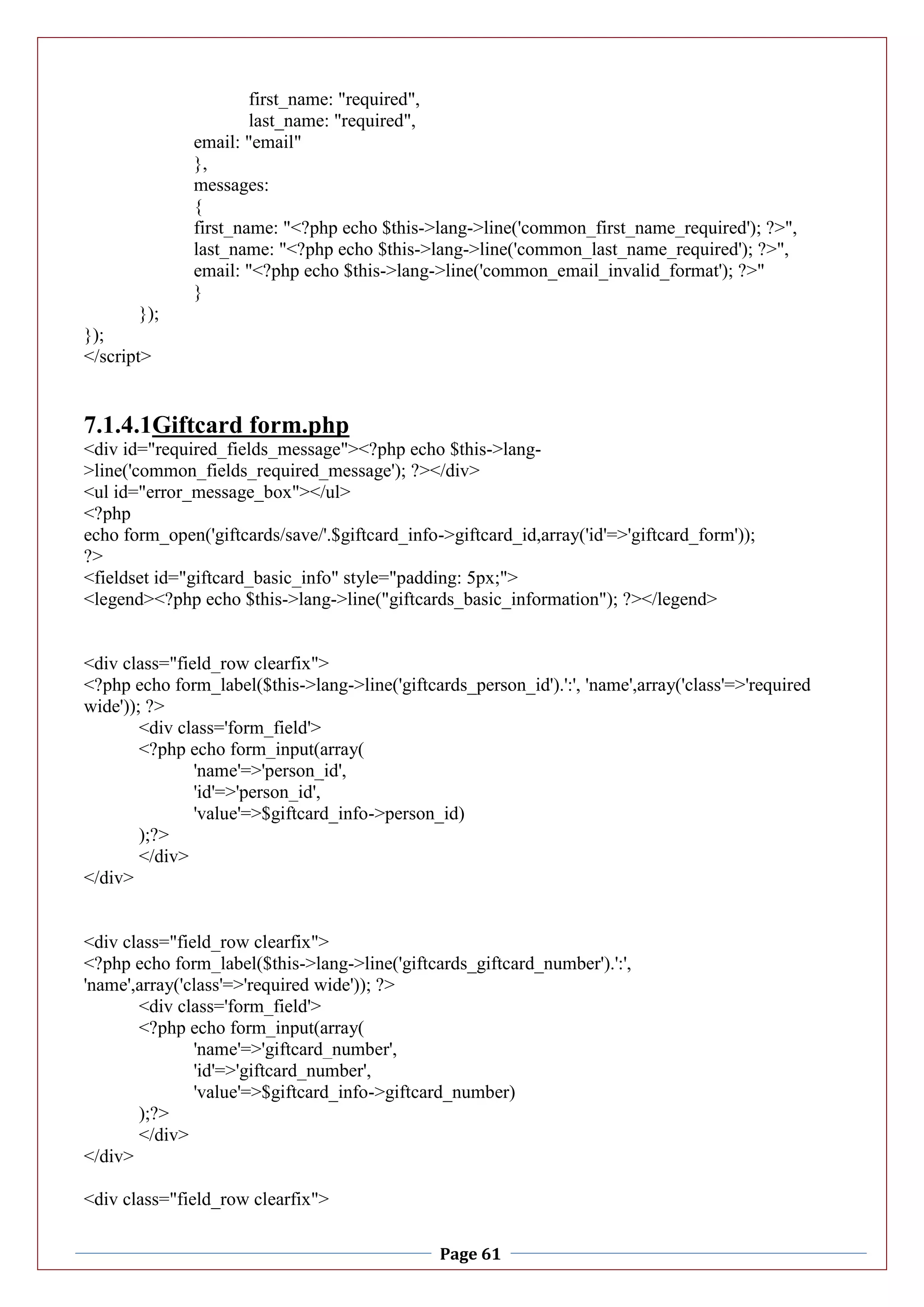 Page 61
first_name: "required",
last_name: "required",
email: "email"
},
messages:
{
first_name: "<?php echo $this->lang->line('common_first_name_required'); ?>",
last_name: "<?php echo $this->lang->line('common_last_name_required'); ?>",
email: "<?php echo $this->lang->line('common_email_invalid_format'); ?>"
}
});
});
</script>
7.1.4.1Giftcard form.php
<div id="required_fields_message"><?php echo $this->lang-
>line('common_fields_required_message'); ?></div>
<ul id="error_message_box"></ul>
<?php
echo form_open('giftcards/save/'.$giftcard_info->giftcard_id,array('id'=>'giftcard_form'));
?>
<fieldset id="giftcard_basic_info" style="padding: 5px;">
<legend><?php echo $this->lang->line("giftcards_basic_information"); ?></legend>
<div class="field_row clearfix">
<?php echo form_label($this->lang->line('giftcards_person_id').':', 'name',array('class'=>'required
wide')); ?>
<div class='form_field'>
<?php echo form_input(array(
'name'=>'person_id',
'id'=>'person_id',
'value'=>$giftcard_info->person_id)
);?>
</div>
</div>
<div class="field_row clearfix">
<?php echo form_label($this->lang->line('giftcards_giftcard_number').':',
'name',array('class'=>'required wide')); ?>
<div class='form_field'>
<?php echo form_input(array(
'name'=>'giftcard_number',
'id'=>'giftcard_number',
'value'=>$giftcard_info->giftcard_number)
);?>
</div>
</div>
<div class="field_row clearfix">
 