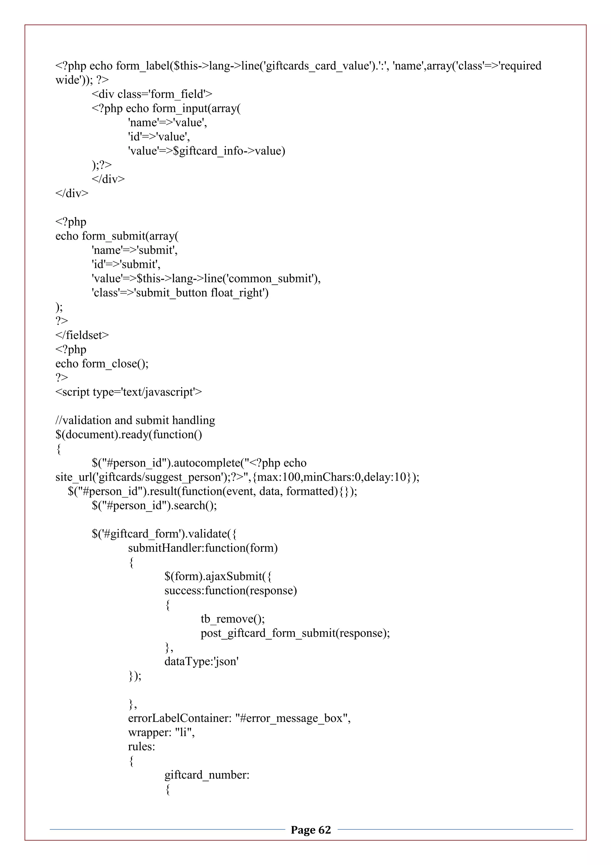Page 62
<?php echo form_label($this->lang->line('giftcards_card_value').':', 'name',array('class'=>'required
wide')); ?>
<div class='form_field'>
<?php echo form_input(array(
'name'=>'value',
'id'=>'value',
'value'=>$giftcard_info->value)
);?>
</div>
</div>
<?php
echo form_submit(array(
'name'=>'submit',
'id'=>'submit',
'value'=>$this->lang->line('common_submit'),
'class'=>'submit_button float_right')
);
?>
</fieldset>
<?php
echo form_close();
?>
<script type='text/javascript'>
//validation and submit handling
$(document).ready(function()
{
$("#person_id").autocomplete("<?php echo
site_url('giftcards/suggest_person');?>",{max:100,minChars:0,delay:10});
$("#person_id").result(function(event, data, formatted){});
$("#person_id").search();
$('#giftcard_form').validate({
submitHandler:function(form)
{
$(form).ajaxSubmit({
success:function(response)
{
tb_remove();
post_giftcard_form_submit(response);
},
dataType:'json'
});
},
errorLabelContainer: "#error_message_box",
wrapper: "li",
rules:
{
giftcard_number:
{
 