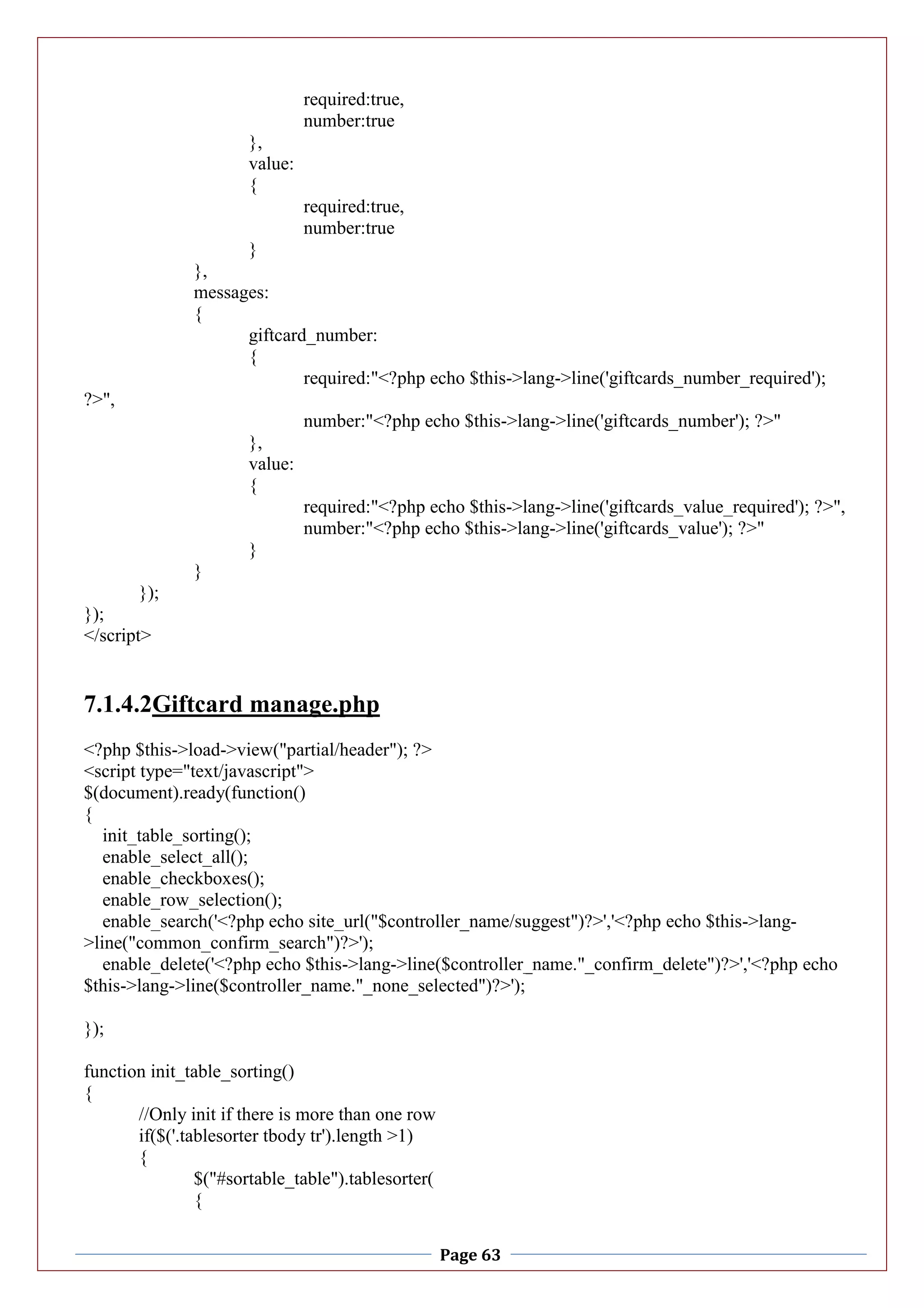 Page 63
required:true,
number:true
},
value:
{
required:true,
number:true
}
},
messages:
{
giftcard_number:
{
required:"<?php echo $this->lang->line('giftcards_number_required');
?>",
number:"<?php echo $this->lang->line('giftcards_number'); ?>"
},
value:
{
required:"<?php echo $this->lang->line('giftcards_value_required'); ?>",
number:"<?php echo $this->lang->line('giftcards_value'); ?>"
}
}
});
});
</script>
7.1.4.2Giftcard manage.php
<?php $this->load->view("partial/header"); ?>
<script type="text/javascript">
$(document).ready(function()
{
init_table_sorting();
enable_select_all();
enable_checkboxes();
enable_row_selection();
enable_search('<?php echo site_url("$controller_name/suggest")?>','<?php echo $this->lang-
>line("common_confirm_search")?>');
enable_delete('<?php echo $this->lang->line($controller_name."_confirm_delete")?>','<?php echo
$this->lang->line($controller_name."_none_selected")?>');
});
function init_table_sorting()
{
//Only init if there is more than one row
if($('.tablesorter tbody tr').length >1)
{
$("#sortable_table").tablesorter(
{
 