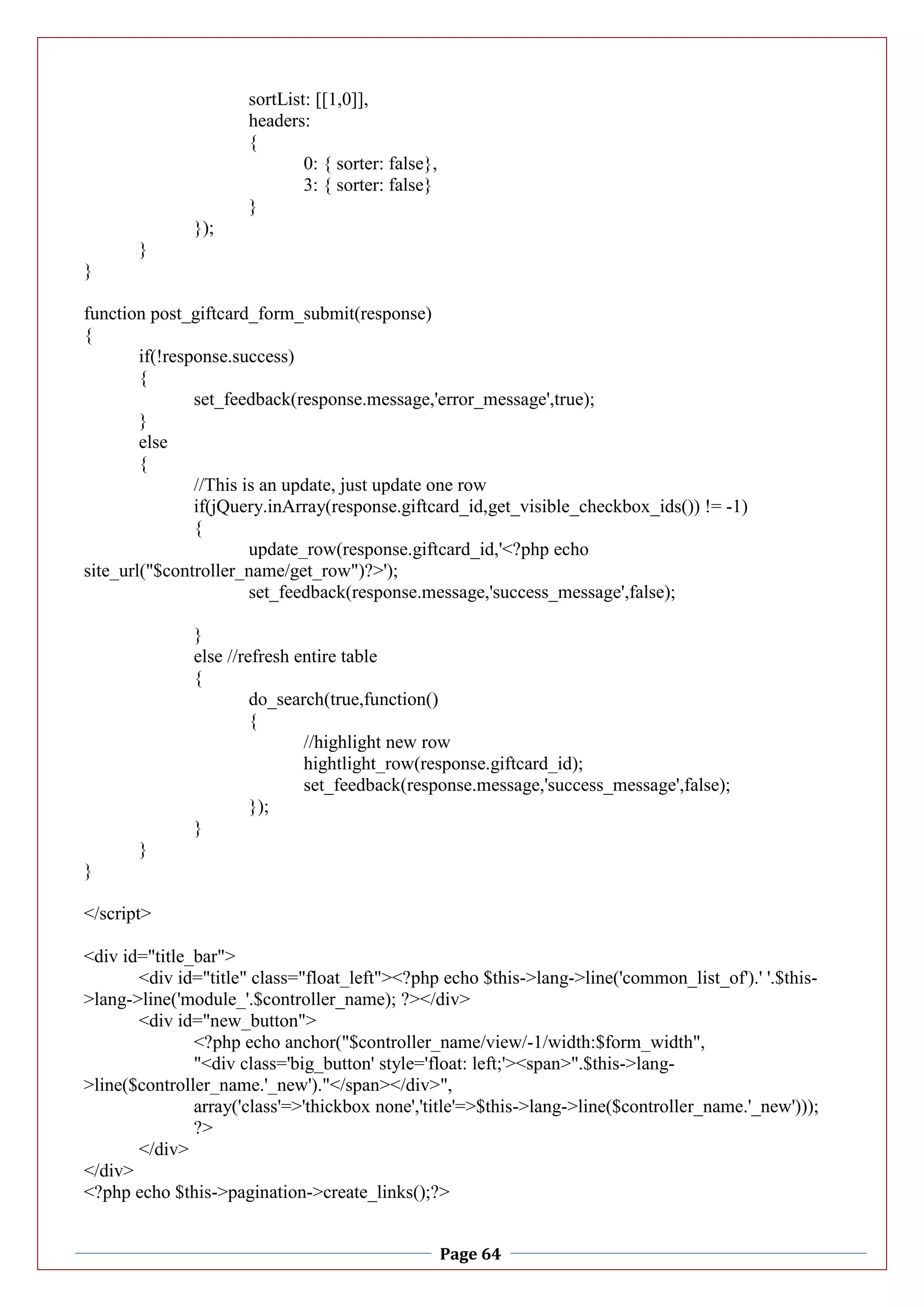 Page 64
sortList: [[1,0]],
headers:
{
0: { sorter: false},
3: { sorter: false}
}
});
}
}
function post_giftcard_form_submit(response)
{
if(!response.success)
{
set_feedback(response.message,'error_message',true);
}
else
{
//This is an update, just update one row
if(jQuery.inArray(response.giftcard_id,get_visible_checkbox_ids()) != -1)
{
update_row(response.giftcard_id,'<?php echo
site_url("$controller_name/get_row")?>');
set_feedback(response.message,'success_message',false);
}
else //refresh entire table
{
do_search(true,function()
{
//highlight new row
hightlight_row(response.giftcard_id);
set_feedback(response.message,'success_message',false);
});
}
}
}
</script>
<div id="title_bar">
<div id="title" class="float_left"><?php echo $this->lang->line('common_list_of').' '.$this-
>lang->line('module_'.$controller_name); ?></div>
<div id="new_button">
<?php echo anchor("$controller_name/view/-1/width:$form_width",
"<div class='big_button' style='float: left;'><span>".$this->lang-
>line($controller_name.'_new')."</span></div>",
array('class'=>'thickbox none','title'=>$this->lang->line($controller_name.'_new')));
?>
</div>
</div>
<?php echo $this->pagination->create_links();?>
 