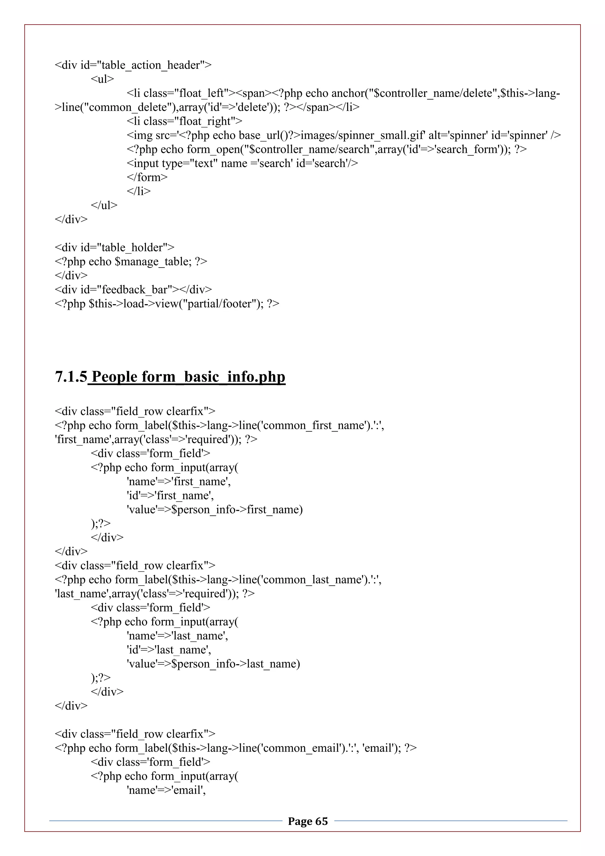 Page 65
<div id="table_action_header">
<ul>
<li class="float_left"><span><?php echo anchor("$controller_name/delete",$this->lang-
>line("common_delete"),array('id'=>'delete')); ?></span></li>
<li class="float_right">
<img src='<?php echo base_url()?>images/spinner_small.gif' alt='spinner' id='spinner' />
<?php echo form_open("$controller_name/search",array('id'=>'search_form')); ?>
<input type="text" name ='search' id='search'/>
</form>
</li>
</ul>
</div>
<div id="table_holder">
<?php echo $manage_table; ?>
</div>
<div id="feedback_bar"></div>
<?php $this->load->view("partial/footer"); ?>
7.1.5 People form_basic_info.php
<div class="field_row clearfix">
<?php echo form_label($this->lang->line('common_first_name').':',
'first_name',array('class'=>'required')); ?>
<div class='form_field'>
<?php echo form_input(array(
'name'=>'first_name',
'id'=>'first_name',
'value'=>$person_info->first_name)
);?>
</div>
</div>
<div class="field_row clearfix">
<?php echo form_label($this->lang->line('common_last_name').':',
'last_name',array('class'=>'required')); ?>
<div class='form_field'>
<?php echo form_input(array(
'name'=>'last_name',
'id'=>'last_name',
'value'=>$person_info->last_name)
);?>
</div>
</div>
<div class="field_row clearfix">
<?php echo form_label($this->lang->line('common_email').':', 'email'); ?>
<div class='form_field'>
<?php echo form_input(array(
'name'=>'email',
 