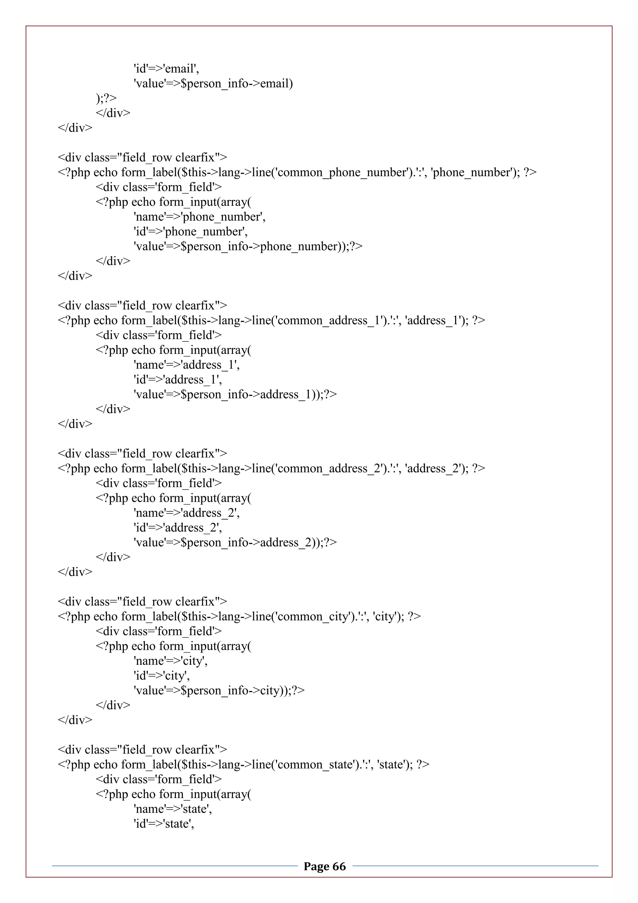 Page 66
'id'=>'email',
'value'=>$person_info->email)
);?>
</div>
</div>
<div class="field_row clearfix">
<?php echo form_label($this->lang->line('common_phone_number').':', 'phone_number'); ?>
<div class='form_field'>
<?php echo form_input(array(
'name'=>'phone_number',
'id'=>'phone_number',
'value'=>$person_info->phone_number));?>
</div>
</div>
<div class="field_row clearfix">
<?php echo form_label($this->lang->line('common_address_1').':', 'address_1'); ?>
<div class='form_field'>
<?php echo form_input(array(
'name'=>'address_1',
'id'=>'address_1',
'value'=>$person_info->address_1));?>
</div>
</div>
<div class="field_row clearfix">
<?php echo form_label($this->lang->line('common_address_2').':', 'address_2'); ?>
<div class='form_field'>
<?php echo form_input(array(
'name'=>'address_2',
'id'=>'address_2',
'value'=>$person_info->address_2));?>
</div>
</div>
<div class="field_row clearfix">
<?php echo form_label($this->lang->line('common_city').':', 'city'); ?>
<div class='form_field'>
<?php echo form_input(array(
'name'=>'city',
'id'=>'city',
'value'=>$person_info->city));?>
</div>
</div>
<div class="field_row clearfix">
<?php echo form_label($this->lang->line('common_state').':', 'state'); ?>
<div class='form_field'>
<?php echo form_input(array(
'name'=>'state',
'id'=>'state',
 