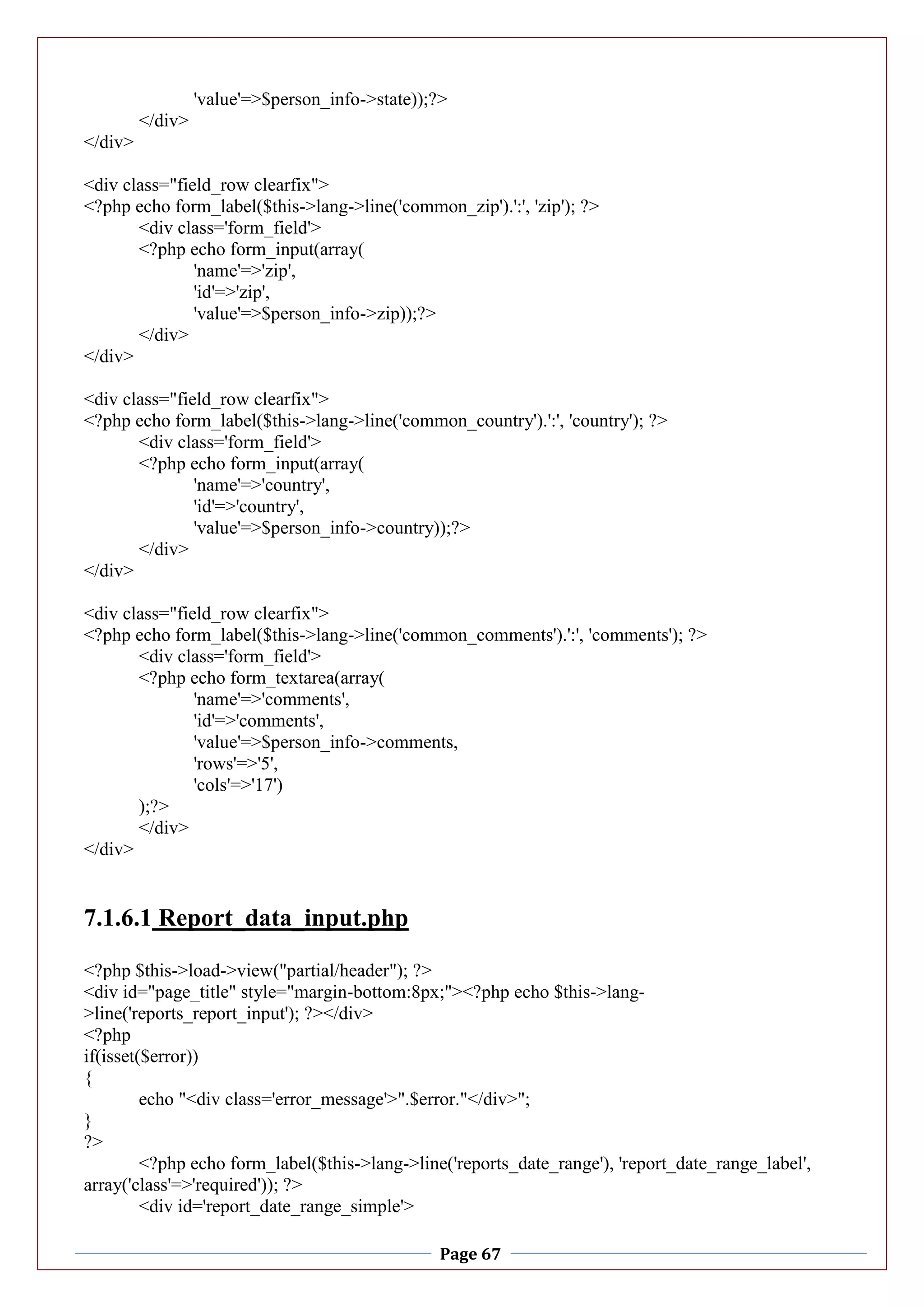Page 67
'value'=>$person_info->state));?>
</div>
</div>
<div class="field_row clearfix">
<?php echo form_label($this->lang->line('common_zip').':', 'zip'); ?>
<div class='form_field'>
<?php echo form_input(array(
'name'=>'zip',
'id'=>'zip',
'value'=>$person_info->zip));?>
</div>
</div>
<div class="field_row clearfix">
<?php echo form_label($this->lang->line('common_country').':', 'country'); ?>
<div class='form_field'>
<?php echo form_input(array(
'name'=>'country',
'id'=>'country',
'value'=>$person_info->country));?>
</div>
</div>
<div class="field_row clearfix">
<?php echo form_label($this->lang->line('common_comments').':', 'comments'); ?>
<div class='form_field'>
<?php echo form_textarea(array(
'name'=>'comments',
'id'=>'comments',
'value'=>$person_info->comments,
'rows'=>'5',
'cols'=>'17')
);?>
</div>
</div>
7.1.6.1 Report_data_input.php
<?php $this->load->view("partial/header"); ?>
<div id="page_title" style="margin-bottom:8px;"><?php echo $this->lang-
>line('reports_report_input'); ?></div>
<?php
if(isset($error))
{
echo "<div class='error_message'>".$error."</div>";
}
?>
<?php echo form_label($this->lang->line('reports_date_range'), 'report_date_range_label',
array('class'=>'required')); ?>
<div id='report_date_range_simple'>
 