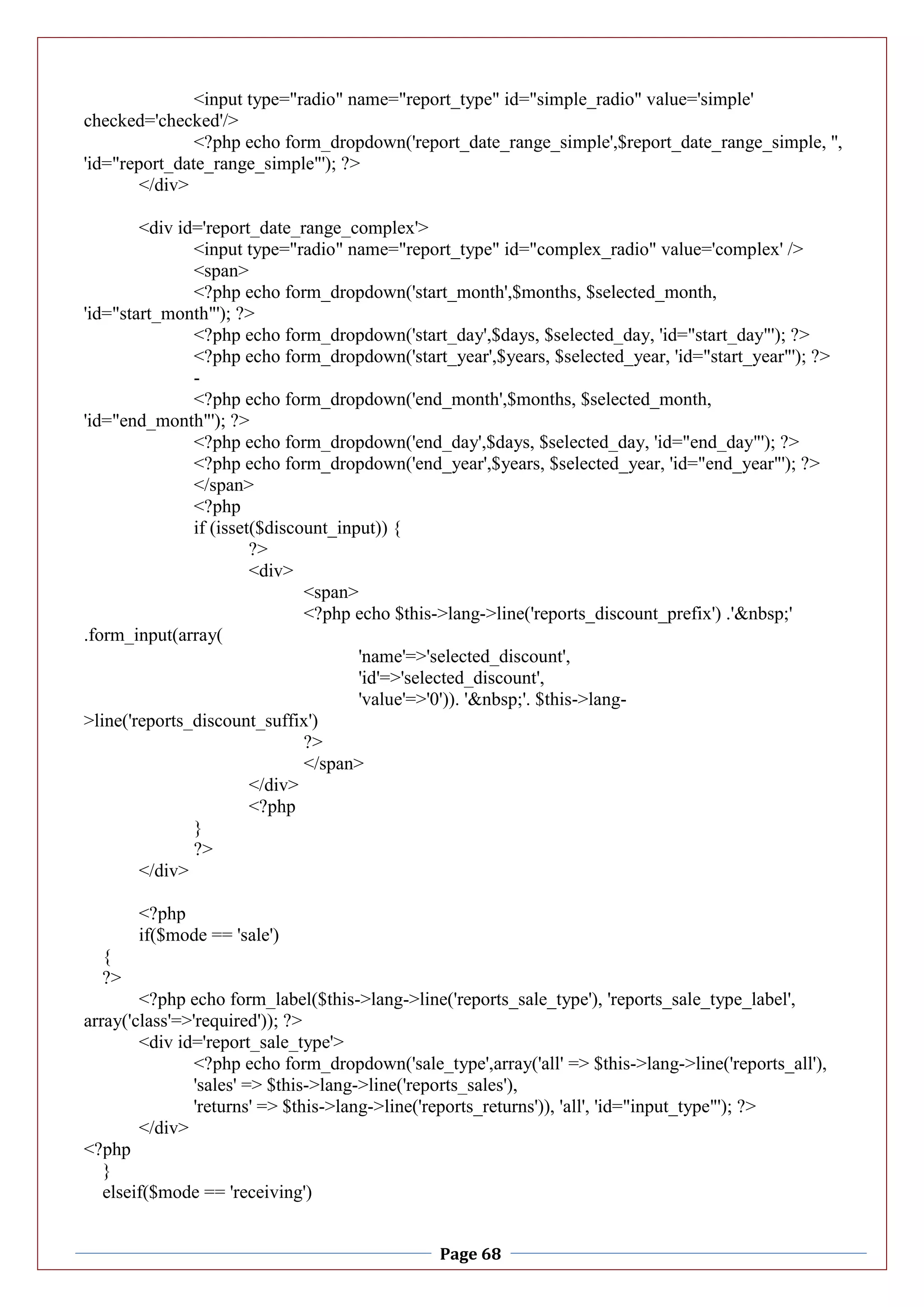 Page 68
<input type="radio" name="report_type" id="simple_radio" value='simple'
checked='checked'/>
<?php echo form_dropdown('report_date_range_simple',$report_date_range_simple, '',
'id="report_date_range_simple"'); ?>
</div>
<div id='report_date_range_complex'>
<input type="radio" name="report_type" id="complex_radio" value='complex' />
<span>
<?php echo form_dropdown('start_month',$months, $selected_month,
'id="start_month"'); ?>
<?php echo form_dropdown('start_day',$days, $selected_day, 'id="start_day"'); ?>
<?php echo form_dropdown('start_year',$years, $selected_year, 'id="start_year"'); ?>
-
<?php echo form_dropdown('end_month',$months, $selected_month,
'id="end_month"'); ?>
<?php echo form_dropdown('end_day',$days, $selected_day, 'id="end_day"'); ?>
<?php echo form_dropdown('end_year',$years, $selected_year, 'id="end_year"'); ?>
</span>
<?php
if (isset($discount_input)) {
?>
<div>
<span>
<?php echo $this->lang->line('reports_discount_prefix') .'&nbsp;'
.form_input(array(
'name'=>'selected_discount',
'id'=>'selected_discount',
'value'=>'0')). '&nbsp;'. $this->lang-
>line('reports_discount_suffix')
?>
</span>
</div>
<?php
}
?>
</div>
<?php
if($mode == 'sale')
{
?>
<?php echo form_label($this->lang->line('reports_sale_type'), 'reports_sale_type_label',
array('class'=>'required')); ?>
<div id='report_sale_type'>
<?php echo form_dropdown('sale_type',array('all' => $this->lang->line('reports_all'),
'sales' => $this->lang->line('reports_sales'),
'returns' => $this->lang->line('reports_returns')), 'all', 'id="input_type"'); ?>
</div>
<?php
}
elseif($mode == 'receiving')
 
