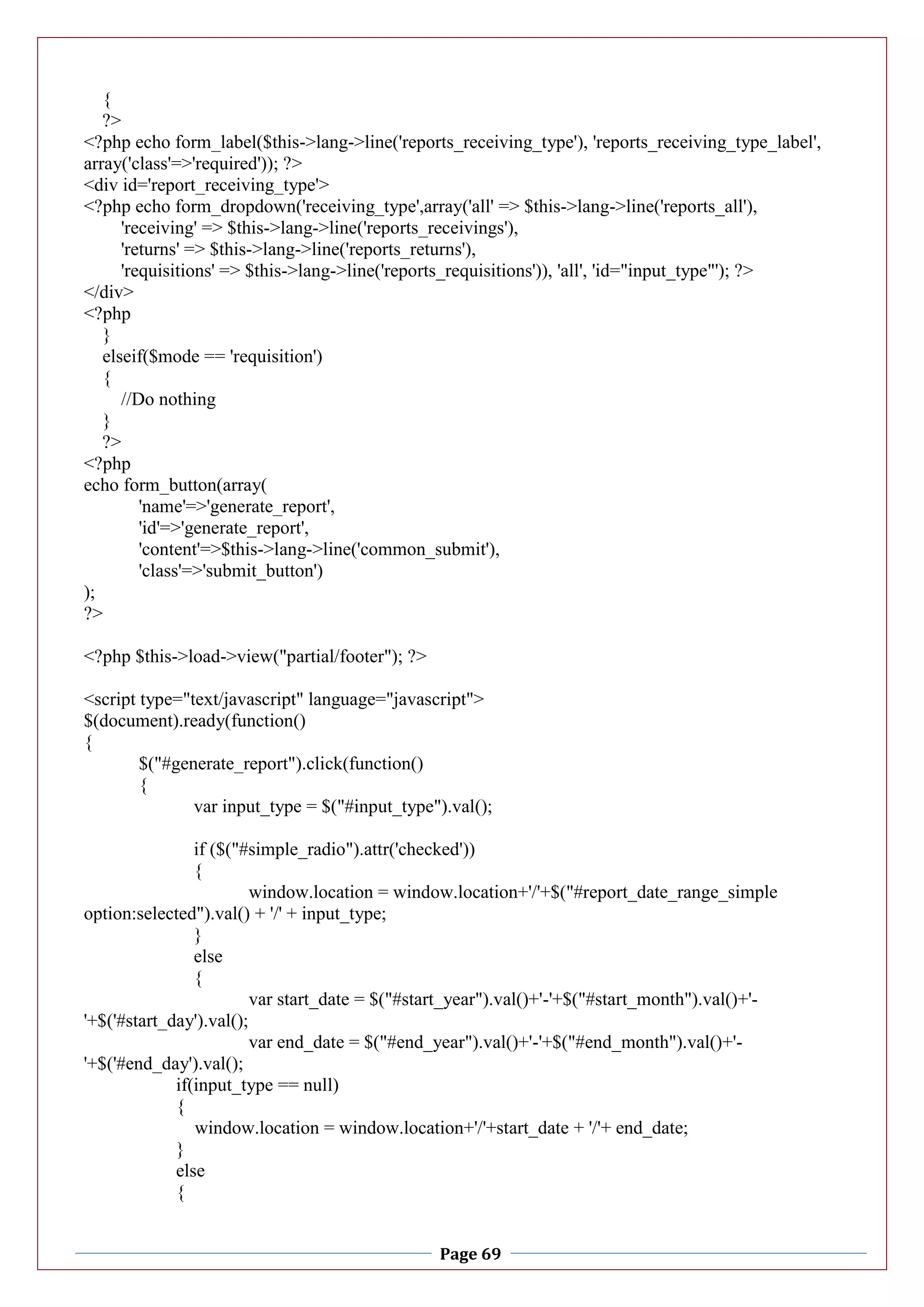 Page 69
{
?>
<?php echo form_label($this->lang->line('reports_receiving_type'), 'reports_receiving_type_label',
array('class'=>'required')); ?>
<div id='report_receiving_type'>
<?php echo form_dropdown('receiving_type',array('all' => $this->lang->line('reports_all'),
'receiving' => $this->lang->line('reports_receivings'),
'returns' => $this->lang->line('reports_returns'),
'requisitions' => $this->lang->line('reports_requisitions')), 'all', 'id="input_type"'); ?>
</div>
<?php
}
elseif($mode == 'requisition')
{
//Do nothing
}
?>
<?php
echo form_button(array(
'name'=>'generate_report',
'id'=>'generate_report',
'content'=>$this->lang->line('common_submit'),
'class'=>'submit_button')
);
?>
<?php $this->load->view("partial/footer"); ?>
<script type="text/javascript" language="javascript">
$(document).ready(function()
{
$("#generate_report").click(function()
{
var input_type = $("#input_type").val();
if ($("#simple_radio").attr('checked'))
{
window.location = window.location+'/'+$("#report_date_range_simple
option:selected").val() + '/' + input_type;
}
else
{
var start_date = $("#start_year").val()+'-'+$("#start_month").val()+'-
'+$('#start_day').val();
var end_date = $("#end_year").val()+'-'+$("#end_month").val()+'-
'+$('#end_day').val();
if(input_type == null)
{
window.location = window.location+'/'+start_date + '/'+ end_date;
}
else
{
 