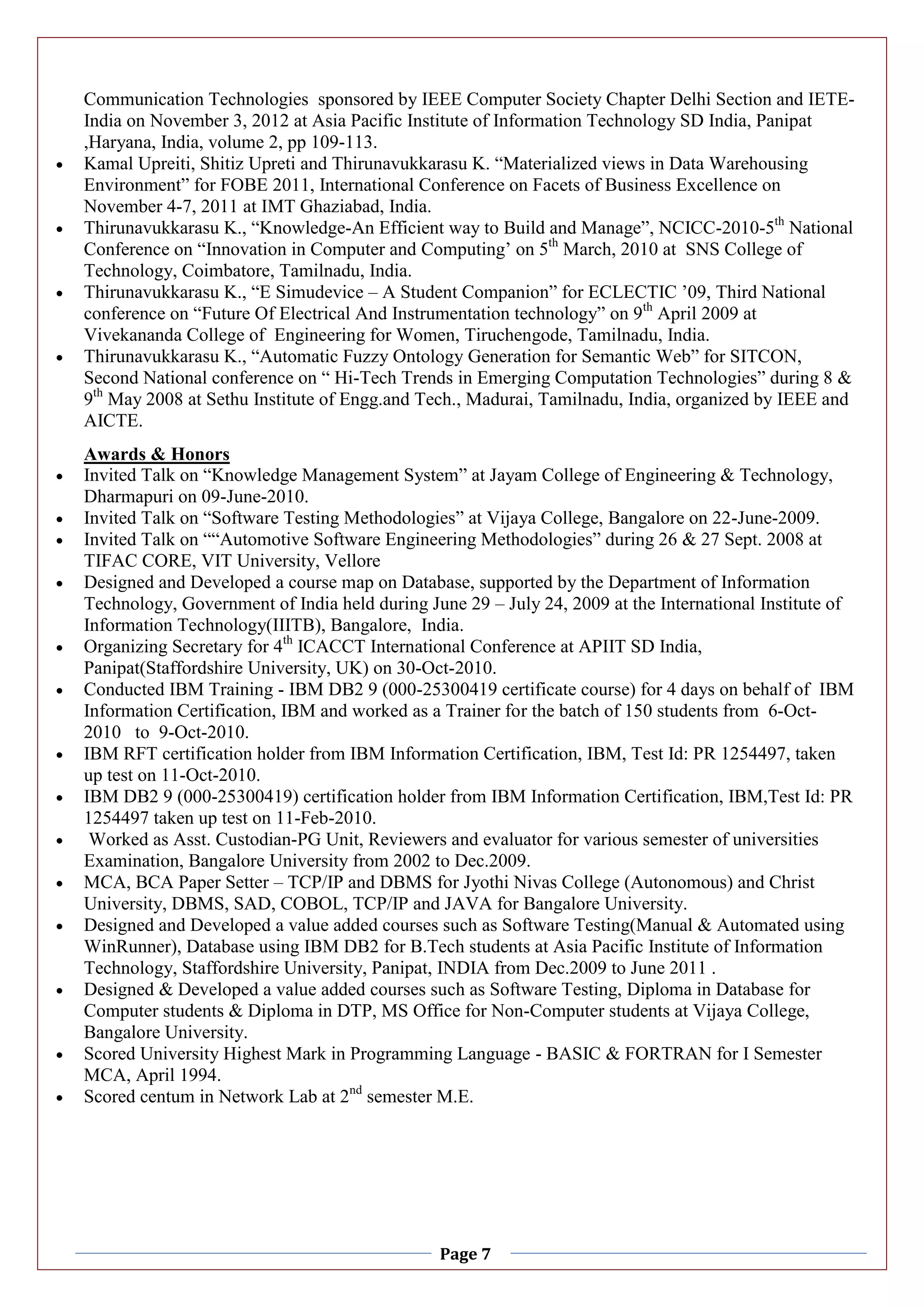Page 7
Communication Technologies sponsored by IEEE Computer Society Chapter Delhi Section and IETE-
India on November 3, 2012 at Asia Pacific Institute of Information Technology SD India, Panipat
,Haryana, India, volume 2, pp 109-113.
 Kamal Upreiti, Shitiz Upreti and Thirunavukkarasu K. “Materialized views in Data Warehousing
Environment” for FOBE 2011, International Conference on Facets of Business Excellence on
November 4-7, 2011 at IMT Ghaziabad, India.
 Thirunavukkarasu K., “Knowledge-An Efficient way to Build and Manage”, NCICC-2010-5th
National
Conference on “Innovation in Computer and Computing’ on 5th
March, 2010 at SNS College of
Technology, Coimbatore, Tamilnadu, India.
 Thirunavukkarasu K., “E Simudevice – A Student Companion” for ECLECTIC ’09, Third National
conference on “Future Of Electrical And Instrumentation technology” on 9th
April 2009 at
Vivekananda College of Engineering for Women, Tiruchengode, Tamilnadu, India.
 Thirunavukkarasu K., “Automatic Fuzzy Ontology Generation for Semantic Web” for SITCON,
Second National conference on “ Hi-Tech Trends in Emerging Computation Technologies” during 8 &
9th
May 2008 at Sethu Institute of Engg.and Tech., Madurai, Tamilnadu, India, organized by IEEE and
AICTE.
Awards & Honors
 Invited Talk on “Knowledge Management System” at Jayam College of Engineering & Technology,
Dharmapuri on 09-June-2010.
 Invited Talk on “Software Testing Methodologies” at Vijaya College, Bangalore on 22-June-2009.
 Invited Talk on ““Automotive Software Engineering Methodologies” during 26 & 27 Sept. 2008 at
TIFAC CORE, VIT University, Vellore
 Designed and Developed a course map on Database, supported by the Department of Information
Technology, Government of India held during June 29 – July 24, 2009 at the International Institute of
Information Technology(IIITB), Bangalore, India.
 Organizing Secretary for 4th
ICACCT International Conference at APIIT SD India,
Panipat(Staffordshire University, UK) on 30-Oct-2010.
 Conducted IBM Training - IBM DB2 9 (000-25300419 certificate course) for 4 days on behalf of IBM
Information Certification, IBM and worked as a Trainer for the batch of 150 students from 6-Oct-
2010 to 9-Oct-2010.
 IBM RFT certification holder from IBM Information Certification, IBM, Test Id: PR 1254497, taken
up test on 11-Oct-2010.
 IBM DB2 9 (000-25300419) certification holder from IBM Information Certification, IBM,Test Id: PR
1254497 taken up test on 11-Feb-2010.
 Worked as Asst. Custodian-PG Unit, Reviewers and evaluator for various semester of universities
Examination, Bangalore University from 2002 to Dec.2009.
 MCA, BCA Paper Setter – TCP/IP and DBMS for Jyothi Nivas College (Autonomous) and Christ
University, DBMS, SAD, COBOL, TCP/IP and JAVA for Bangalore University.
 Designed and Developed a value added courses such as Software Testing(Manual & Automated using
WinRunner), Database using IBM DB2 for B.Tech students at Asia Pacific Institute of Information
Technology, Staffordshire University, Panipat, INDIA from Dec.2009 to June 2011 .
 Designed & Developed a value added courses such as Software Testing, Diploma in Database for
Computer students & Diploma in DTP, MS Office for Non-Computer students at Vijaya College,
Bangalore University.
 Scored University Highest Mark in Programming Language - BASIC & FORTRAN for I Semester
MCA, April 1994.
 Scored centum in Network Lab at 2nd
semester M.E.
 