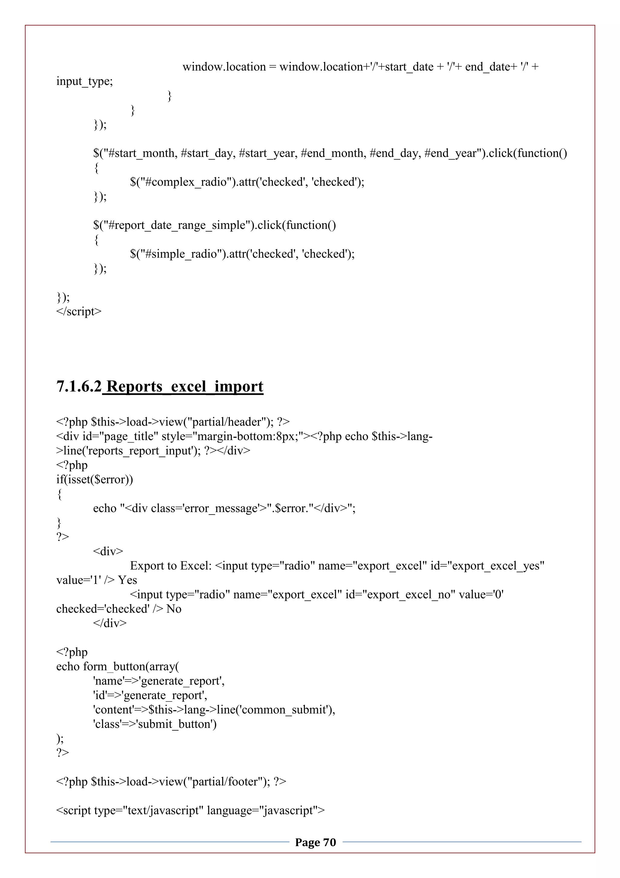 Page 70
window.location = window.location+'/'+start_date + '/'+ end_date+ '/' +
input_type;
}
}
});
$("#start_month, #start_day, #start_year, #end_month, #end_day, #end_year").click(function()
{
$("#complex_radio").attr('checked', 'checked');
});
$("#report_date_range_simple").click(function()
{
$("#simple_radio").attr('checked', 'checked');
});
});
</script>
7.1.6.2 Reports_excel_import
<?php $this->load->view("partial/header"); ?>
<div id="page_title" style="margin-bottom:8px;"><?php echo $this->lang-
>line('reports_report_input'); ?></div>
<?php
if(isset($error))
{
echo "<div class='error_message'>".$error."</div>";
}
?>
<div>
Export to Excel: <input type="radio" name="export_excel" id="export_excel_yes"
value='1' /> Yes
<input type="radio" name="export_excel" id="export_excel_no" value='0'
checked='checked' /> No
</div>
<?php
echo form_button(array(
'name'=>'generate_report',
'id'=>'generate_report',
'content'=>$this->lang->line('common_submit'),
'class'=>'submit_button')
);
?>
<?php $this->load->view("partial/footer"); ?>
<script type="text/javascript" language="javascript">
 
