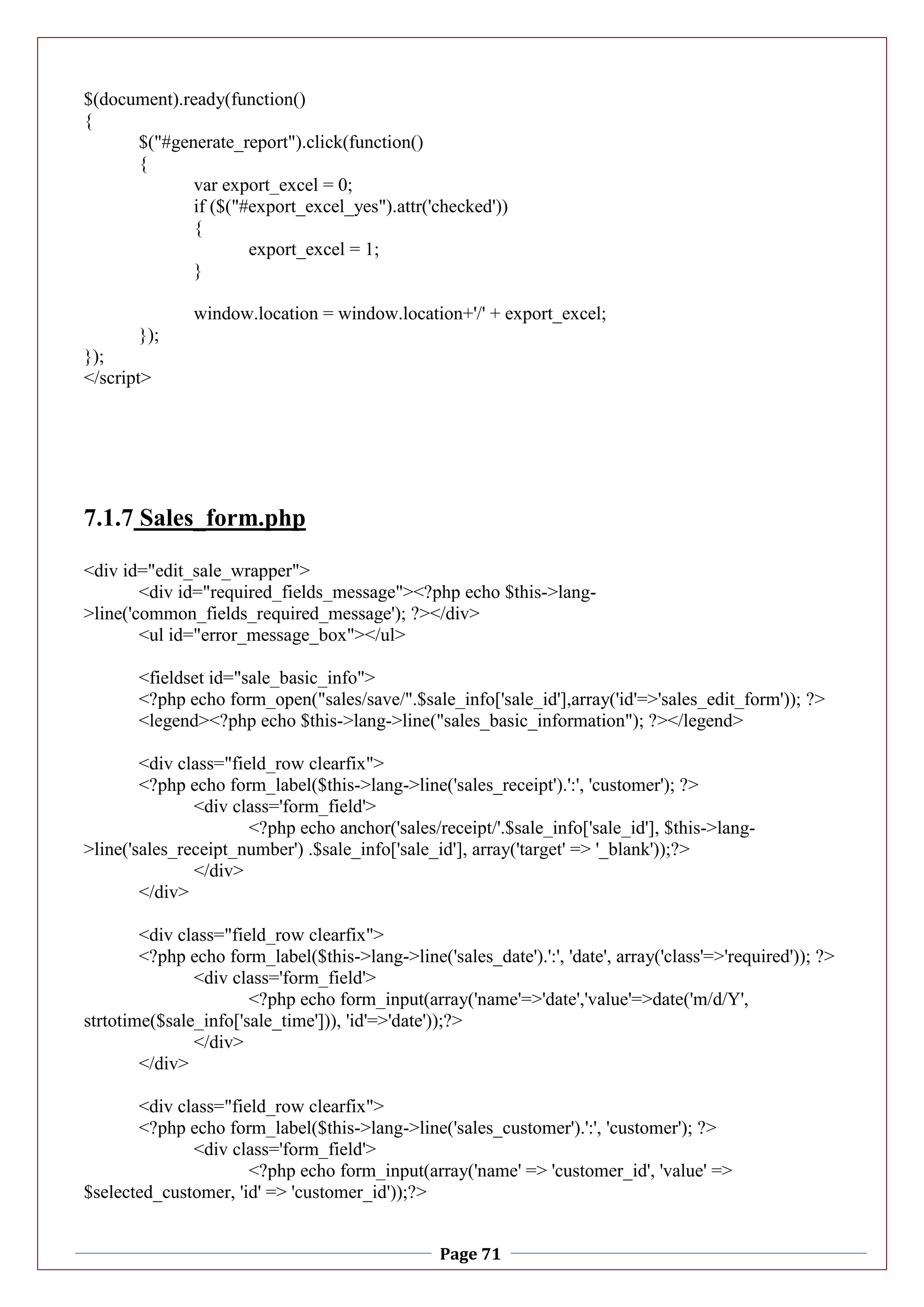 Page 71
$(document).ready(function()
{
$("#generate_report").click(function()
{
var export_excel = 0;
if ($("#export_excel_yes").attr('checked'))
{
export_excel = 1;
}
window.location = window.location+'/' + export_excel;
});
});
</script>
7.1.7 Sales_form.php
<div id="edit_sale_wrapper">
<div id="required_fields_message"><?php echo $this->lang-
>line('common_fields_required_message'); ?></div>
<ul id="error_message_box"></ul>
<fieldset id="sale_basic_info">
<?php echo form_open("sales/save/".$sale_info['sale_id'],array('id'=>'sales_edit_form')); ?>
<legend><?php echo $this->lang->line("sales_basic_information"); ?></legend>
<div class="field_row clearfix">
<?php echo form_label($this->lang->line('sales_receipt').':', 'customer'); ?>
<div class='form_field'>
<?php echo anchor('sales/receipt/'.$sale_info['sale_id'], $this->lang-
>line('sales_receipt_number') .$sale_info['sale_id'], array('target' => '_blank'));?>
</div>
</div>
<div class="field_row clearfix">
<?php echo form_label($this->lang->line('sales_date').':', 'date', array('class'=>'required')); ?>
<div class='form_field'>
<?php echo form_input(array('name'=>'date','value'=>date('m/d/Y',
strtotime($sale_info['sale_time'])), 'id'=>'date'));?>
</div>
</div>
<div class="field_row clearfix">
<?php echo form_label($this->lang->line('sales_customer').':', 'customer'); ?>
<div class='form_field'>
<?php echo form_input(array('name' => 'customer_id', 'value' =>
$selected_customer, 'id' => 'customer_id'));?>
 