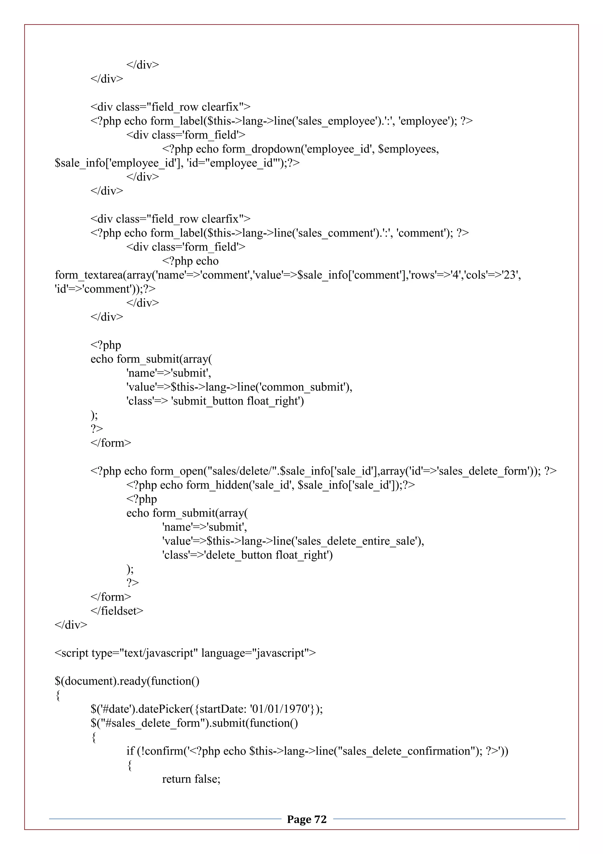 Page 72
</div>
</div>
<div class="field_row clearfix">
<?php echo form_label($this->lang->line('sales_employee').':', 'employee'); ?>
<div class='form_field'>
<?php echo form_dropdown('employee_id', $employees,
$sale_info['employee_id'], 'id="employee_id"');?>
</div>
</div>
<div class="field_row clearfix">
<?php echo form_label($this->lang->line('sales_comment').':', 'comment'); ?>
<div class='form_field'>
<?php echo
form_textarea(array('name'=>'comment','value'=>$sale_info['comment'],'rows'=>'4','cols'=>'23',
'id'=>'comment'));?>
</div>
</div>
<?php
echo form_submit(array(
'name'=>'submit',
'value'=>$this->lang->line('common_submit'),
'class'=> 'submit_button float_right')
);
?>
</form>
<?php echo form_open("sales/delete/".$sale_info['sale_id'],array('id'=>'sales_delete_form')); ?>
<?php echo form_hidden('sale_id', $sale_info['sale_id']);?>
<?php
echo form_submit(array(
'name'=>'submit',
'value'=>$this->lang->line('sales_delete_entire_sale'),
'class'=>'delete_button float_right')
);
?>
</form>
</fieldset>
</div>
<script type="text/javascript" language="javascript">
$(document).ready(function()
{
$('#date').datePicker({startDate: '01/01/1970'});
$("#sales_delete_form").submit(function()
{
if (!confirm('<?php echo $this->lang->line("sales_delete_confirmation"); ?>'))
{
return false;
 