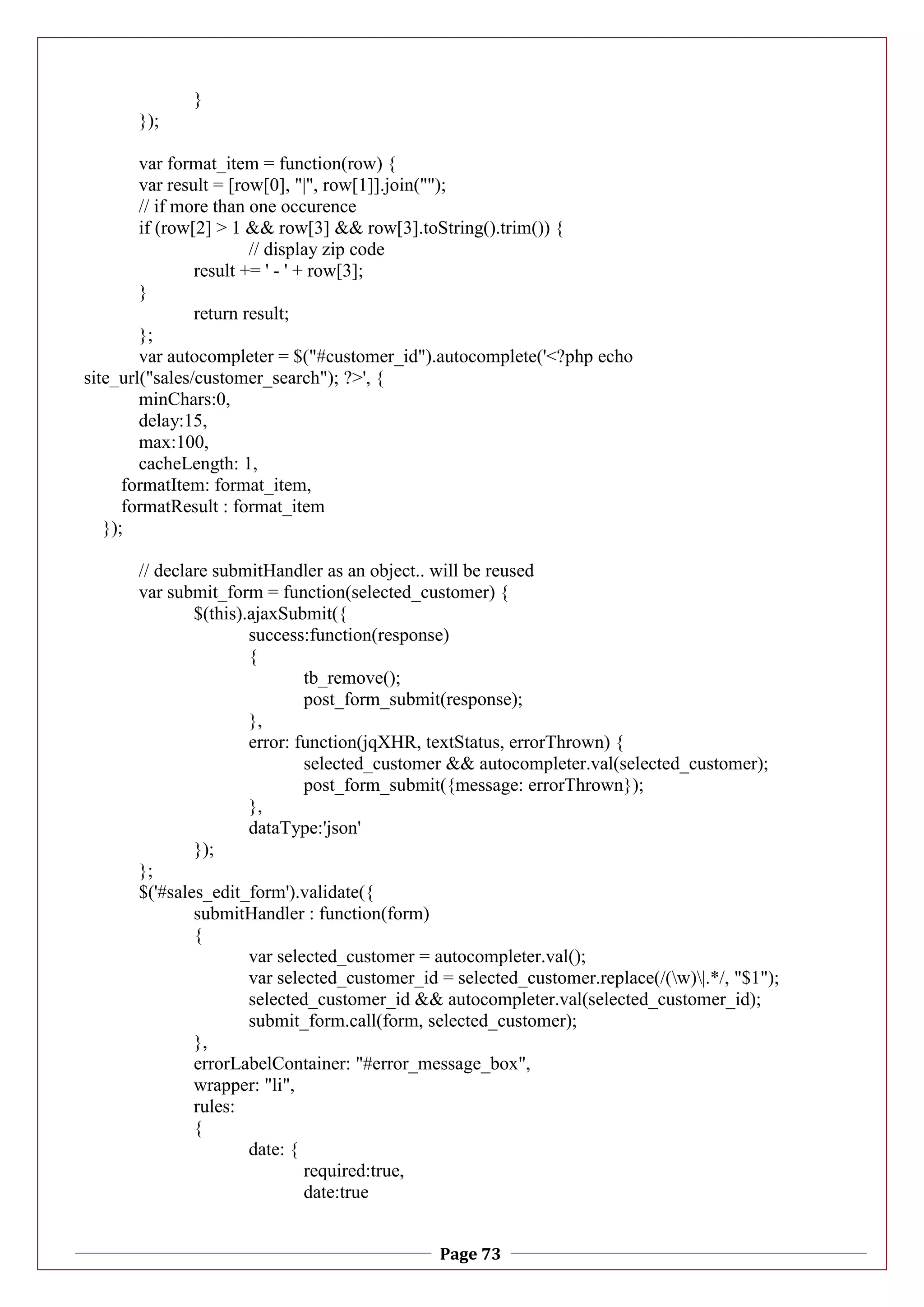 Page 73
}
});
var format_item = function(row) {
var result = [row[0], "|", row[1]].join("");
// if more than one occurence
if (row[2] > 1 && row[3] && row[3].toString().trim()) {
// display zip code
result += ' - ' + row[3];
}
return result;
};
var autocompleter = $("#customer_id").autocomplete('<?php echo
site_url("sales/customer_search"); ?>', {
minChars:0,
delay:15,
max:100,
cacheLength: 1,
formatItem: format_item,
formatResult : format_item
});
// declare submitHandler as an object.. will be reused
var submit_form = function(selected_customer) {
$(this).ajaxSubmit({
success:function(response)
{
tb_remove();
post_form_submit(response);
},
error: function(jqXHR, textStatus, errorThrown) {
selected_customer && autocompleter.val(selected_customer);
post_form_submit({message: errorThrown});
},
dataType:'json'
});
};
$('#sales_edit_form').validate({
submitHandler : function(form)
{
var selected_customer = autocompleter.val();
var selected_customer_id = selected_customer.replace(/(w)|.*/, "$1");
selected_customer_id && autocompleter.val(selected_customer_id);
submit_form.call(form, selected_customer);
},
errorLabelContainer: "#error_message_box",
wrapper: "li",
rules:
{
date: {
required:true,
date:true
 