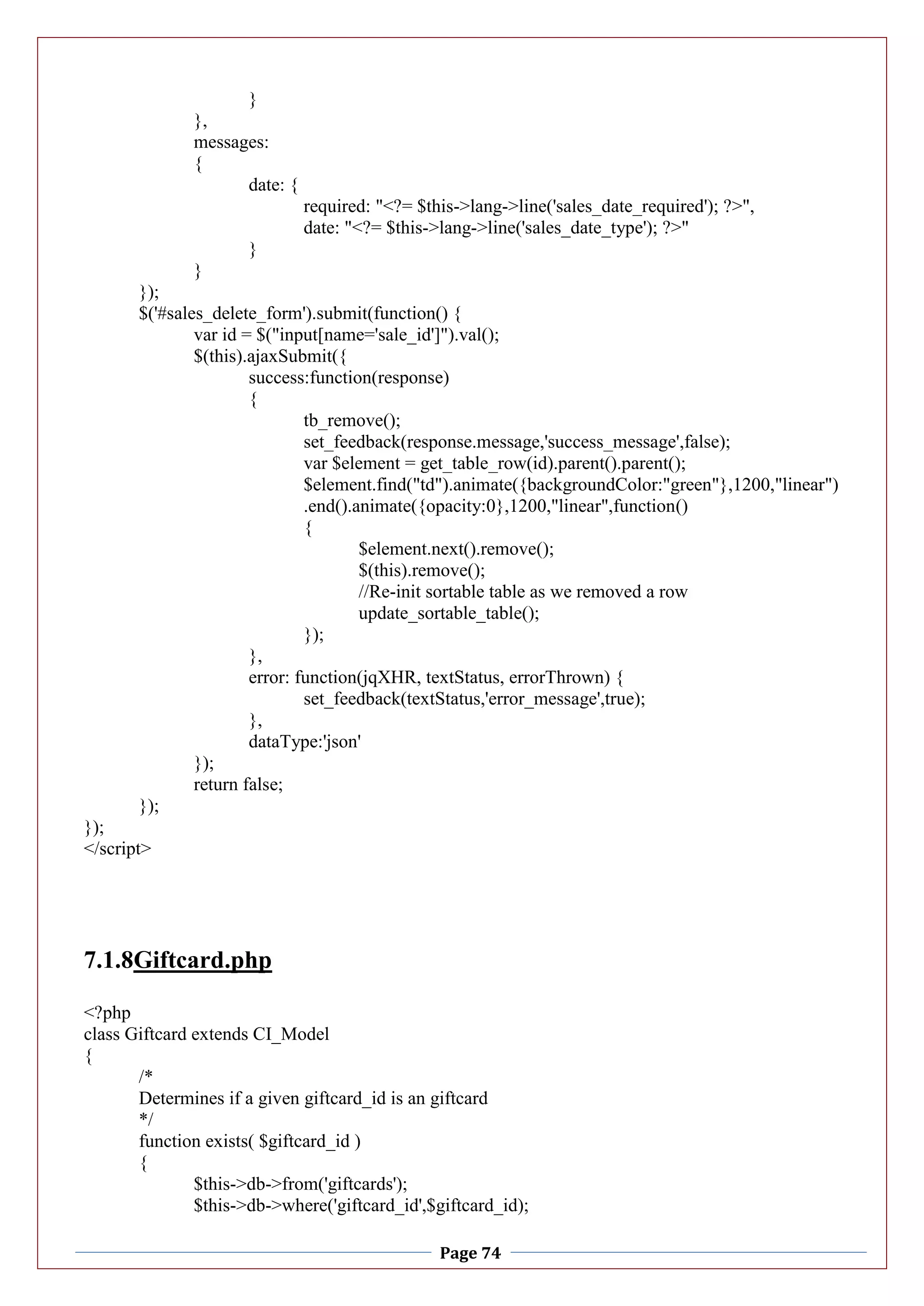 Page 74
}
},
messages:
{
date: {
required: "<?= $this->lang->line('sales_date_required'); ?>",
date: "<?= $this->lang->line('sales_date_type'); ?>"
}
}
});
$('#sales_delete_form').submit(function() {
var id = $("input[name='sale_id']").val();
$(this).ajaxSubmit({
success:function(response)
{
tb_remove();
set_feedback(response.message,'success_message',false);
var $element = get_table_row(id).parent().parent();
$element.find("td").animate({backgroundColor:"green"},1200,"linear")
.end().animate({opacity:0},1200,"linear",function()
{
$element.next().remove();
$(this).remove();
//Re-init sortable table as we removed a row
update_sortable_table();
});
},
error: function(jqXHR, textStatus, errorThrown) {
set_feedback(textStatus,'error_message',true);
},
dataType:'json'
});
return false;
});
});
</script>
7.1.8Giftcard.php
<?php
class Giftcard extends CI_Model
{
/*
Determines if a given giftcard_id is an giftcard
*/
function exists( $giftcard_id )
{
$this->db->from('giftcards');
$this->db->where('giftcard_id',$giftcard_id);
 